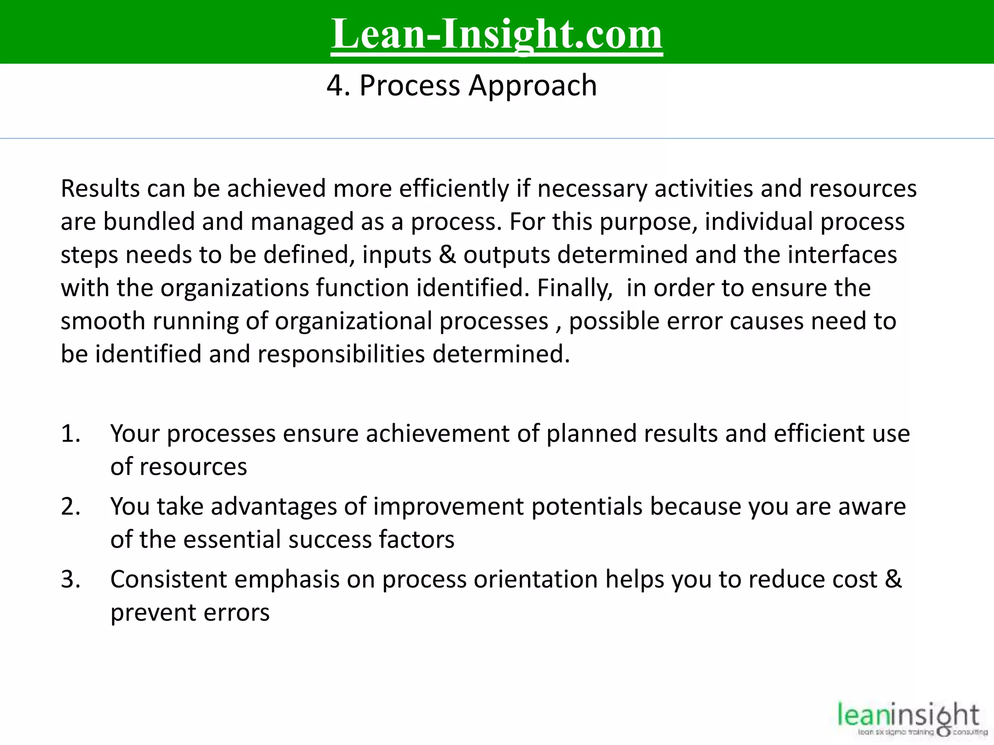 10
4. Process Approach
Results can be achieved more efficiently if necessary activities and resources
are bundled and managed as a process. For this purpose, individual process
steps needs to be defined, inputs & outputs determined and the interfaces
with the organizations function identified. Finally, in order to ensure the
smooth running of organizational processes , possible error causes need to
be identified and responsibilities determined.
1. Your processes ensure achievement of planned results and efficient use
of resources
2. You take advantages of improvement potentials because you are aware
of the essential success factors
3. Consistent emphasis on process orientation helps you to reduce cost &
prevent errors
Lean-Insight.com
 