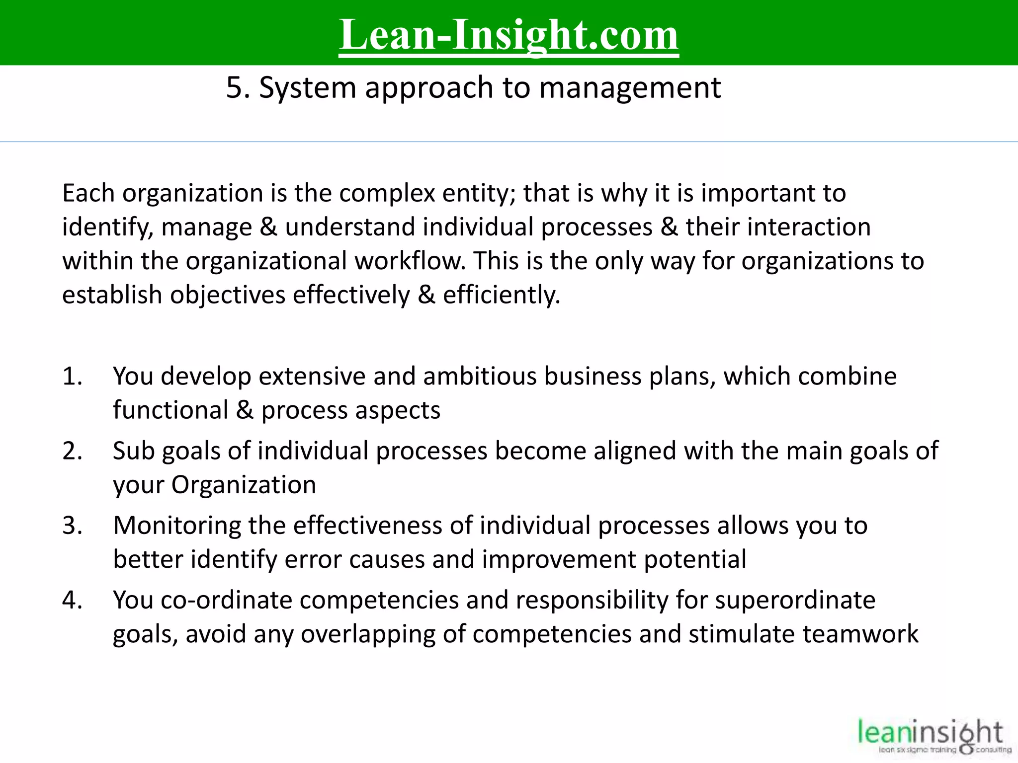 11
5. System approach to management
Each organization is the complex entity; that is why it is important to
identify, manage & understand individual processes & their interaction
within the organizational workflow. This is the only way for organizations to
establish objectives effectively & efficiently.
1. You develop extensive and ambitious business plans, which combine
functional & process aspects
2. Sub goals of individual processes become aligned with the main goals of
your Organization
3. Monitoring the effectiveness of individual processes allows you to
better identify error causes and improvement potential
4. You co-ordinate competencies and responsibility for superordinate
goals, avoid any overlapping of competencies and stimulate teamwork
Lean-Insight.com
 