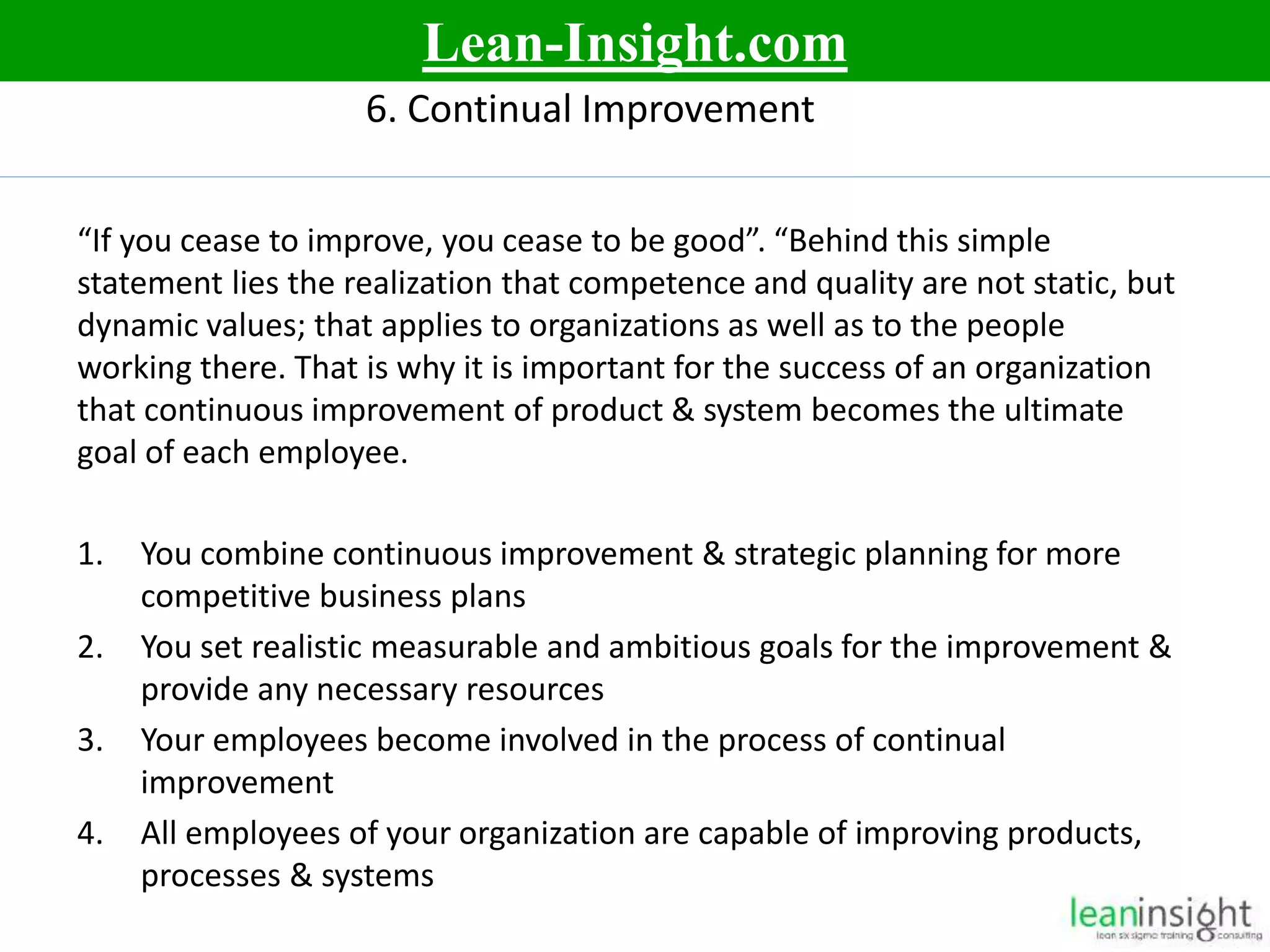 12
6. Continual Improvement
“If you cease to improve, you cease to be good”. “Behind this simple
statement lies the realization that competence and quality are not static, but
dynamic values; that applies to organizations as well as to the people
working there. That is why it is important for the success of an organization
that continuous improvement of product & system becomes the ultimate
goal of each employee.
1. You combine continuous improvement & strategic planning for more
competitive business plans
2. You set realistic measurable and ambitious goals for the improvement &
provide any necessary resources
3. Your employees become involved in the process of continual
improvement
4. All employees of your organization are capable of improving products,
processes & systems
Lean-Insight.com
 