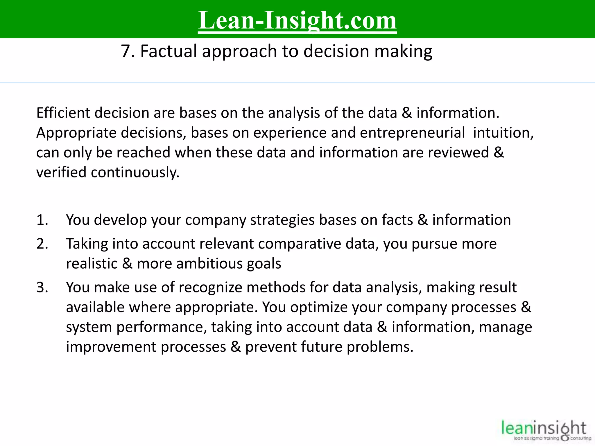 13
7. Factual approach to decision making
Efficient decision are bases on the analysis of the data & information.
Appropriate decisions, bases on experience and entrepreneurial intuition,
can only be reached when these data and information are reviewed &
verified continuously.
1. You develop your company strategies bases on facts & information
2. Taking into account relevant comparative data, you pursue more
realistic & more ambitious goals
3. You make use of recognize methods for data analysis, making result
available where appropriate. You optimize your company processes &
system performance, taking into account data & information, manage
improvement processes & prevent future problems.
Lean-Insight.com
 