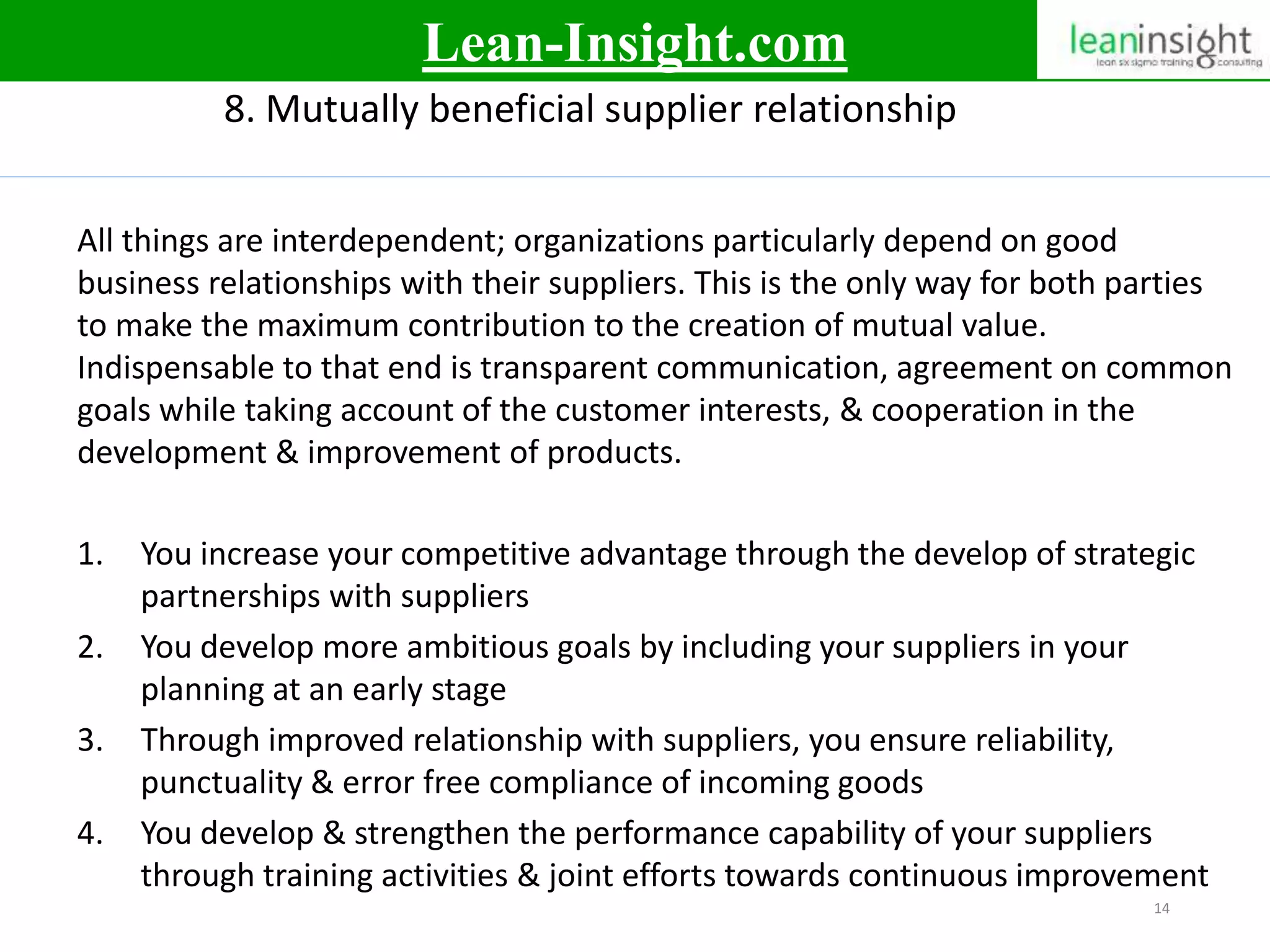 14
8. Mutually beneficial supplier relationship
All things are interdependent; organizations particularly depend on good
business relationships with their suppliers. This is the only way for both parties
to make the maximum contribution to the creation of mutual value.
Indispensable to that end is transparent communication, agreement on common
goals while taking account of the customer interests, & cooperation in the
development & improvement of products.
1. You increase your competitive advantage through the develop of strategic
partnerships with suppliers
2. You develop more ambitious goals by including your suppliers in your
planning at an early stage
3. Through improved relationship with suppliers, you ensure reliability,
punctuality & error free compliance of incoming goods
4. You develop & strengthen the performance capability of your suppliers
through training activities & joint efforts towards continuous improvement
Lean-Insight.com
 