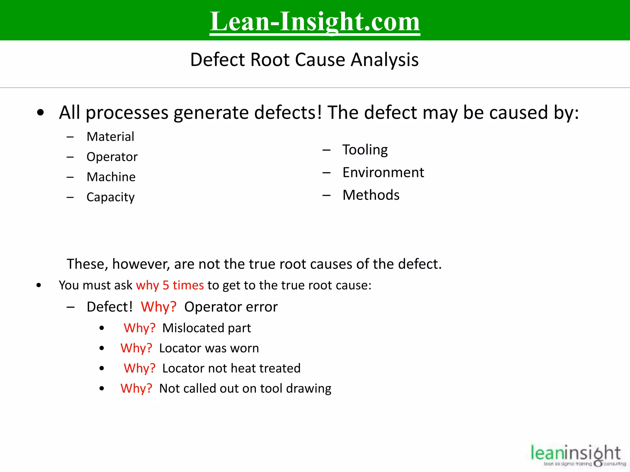 5
Defect Root Cause Analysis
• All processes generate defects! The defect may be caused by:
– Material
– Operator
– Machine
– Capacity
These, however, are not the true root causes of the defect.
• You must ask why 5 times to get to the true root cause:
– Defect! Why? Operator error
• Why? Mislocated part
• Why? Locator was worn
• Why? Locator not heat treated
• Why? Not called out on tool drawing
– Tooling
– Environment
– Methods
Lean-Insight.com
 
