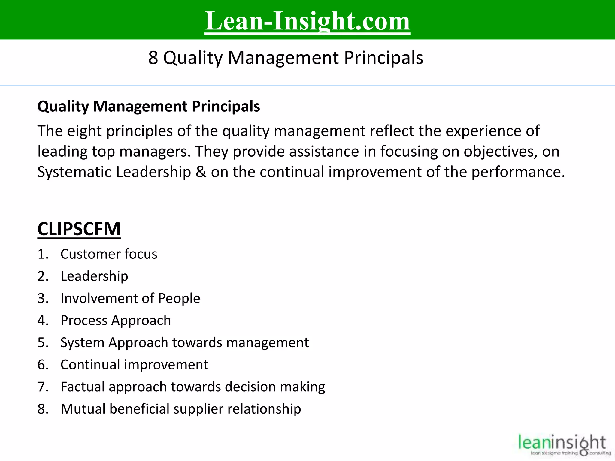 6
8 Quality Management Principals
Quality Management Principals
The eight principles of the quality management reflect the experience of
leading top managers. They provide assistance in focusing on objectives, on
Systematic Leadership & on the continual improvement of the performance.
CLIPSCFM
1. Customer focus
2. Leadership
3. Involvement of People
4. Process Approach
5. System Approach towards management
6. Continual improvement
7. Factual approach towards decision making
8. Mutual beneficial supplier relationship
Lean-Insight.com
 