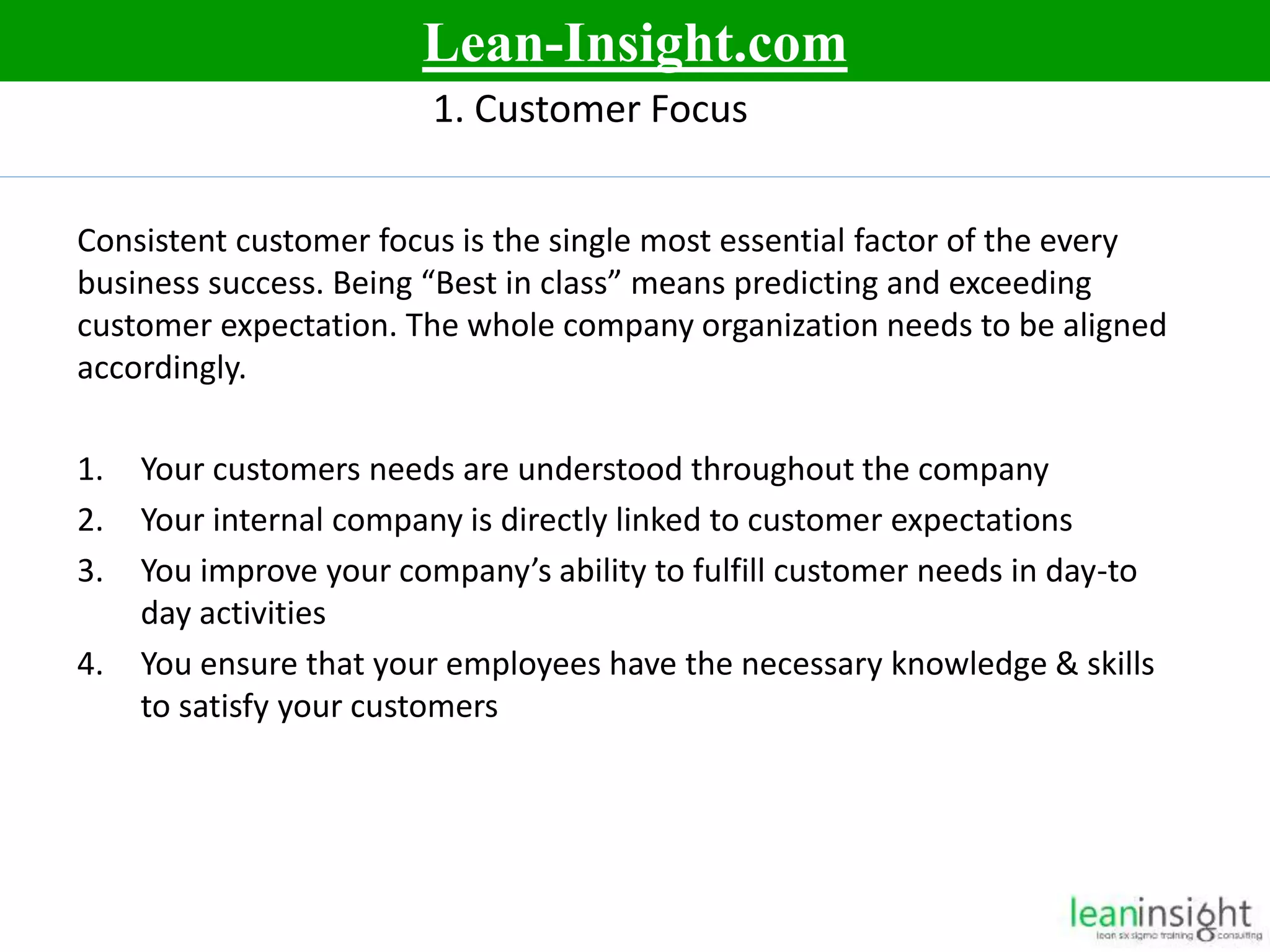 7
1. Customer Focus
Consistent customer focus is the single most essential factor of the every
business success. Being “Best in class” means predicting and exceeding
customer expectation. The whole company organization needs to be aligned
accordingly.
1. Your customers needs are understood throughout the company
2. Your internal company is directly linked to customer expectations
3. You improve your company’s ability to fulfill customer needs in day-to
day activities
4. You ensure that your employees have the necessary knowledge & skills
to satisfy your customers
Lean-Insight.com
 