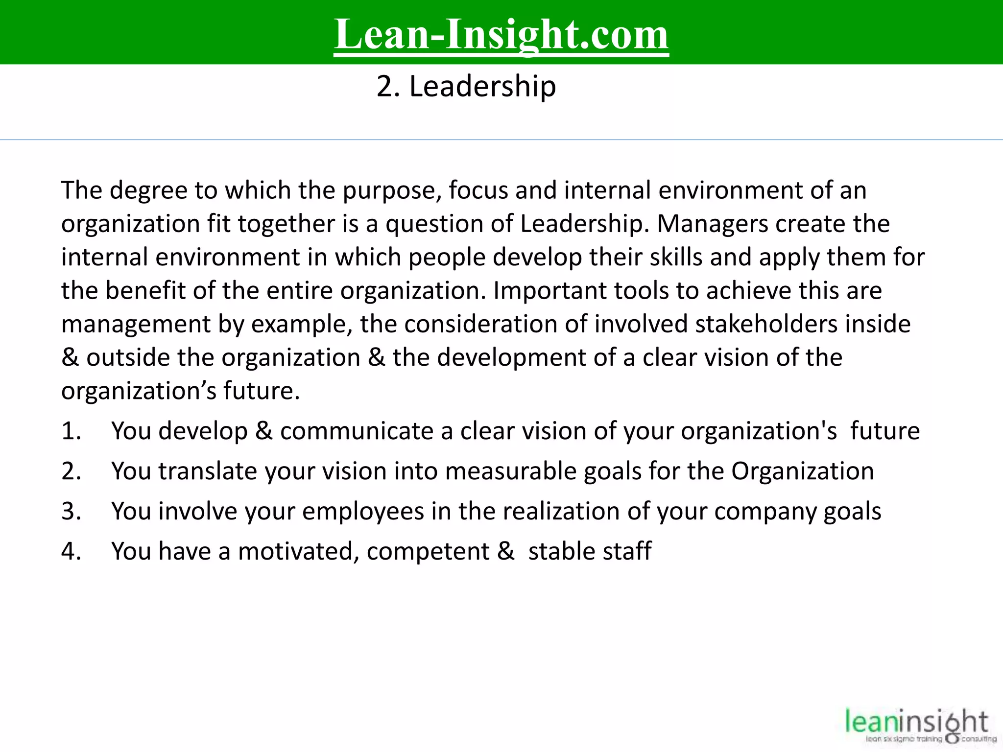 8
2. Leadership
The degree to which the purpose, focus and internal environment of an
organization fit together is a question of Leadership. Managers create the
internal environment in which people develop their skills and apply them for
the benefit of the entire organization. Important tools to achieve this are
management by example, the consideration of involved stakeholders inside
& outside the organization & the development of a clear vision of the
organization’s future.
1. You develop & communicate a clear vision of your organization's future
2. You translate your vision into measurable goals for the Organization
3. You involve your employees in the realization of your company goals
4. You have a motivated, competent & stable staff
Lean-Insight.com
 