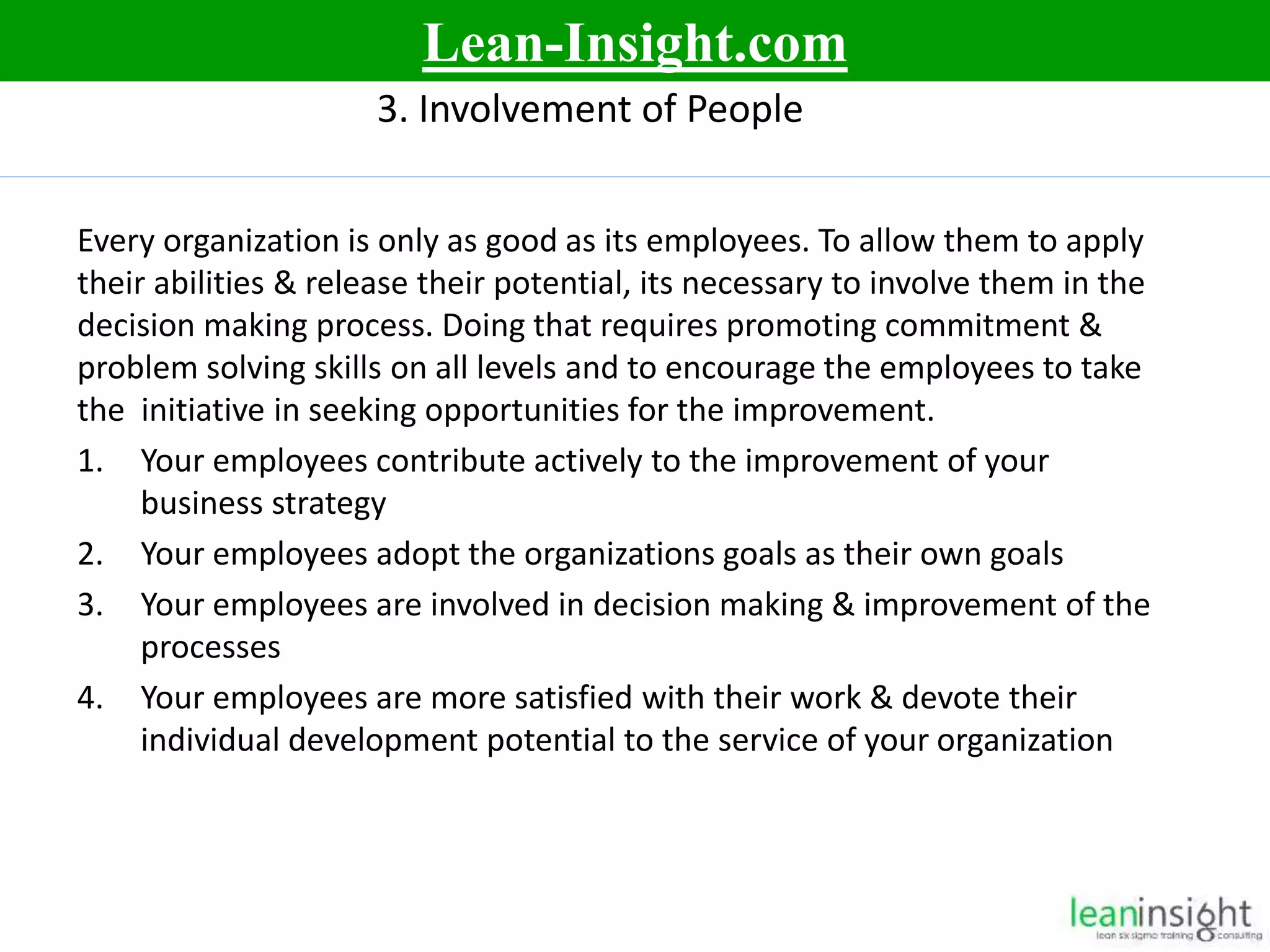 9
3. Involvement of People
Every organization is only as good as its employees. To allow them to apply
their abilities & release their potential, its necessary to involve them in the
decision making process. Doing that requires promoting commitment &
problem solving skills on all levels and to encourage the employees to take
the initiative in seeking opportunities for the improvement.
1. Your employees contribute actively to the improvement of your
business strategy
2. Your employees adopt the organizations goals as their own goals
3. Your employees are involved in decision making & improvement of the
processes
4. Your employees are more satisfied with their work & devote their
individual development potential to the service of your organization
Lean-Insight.com
 