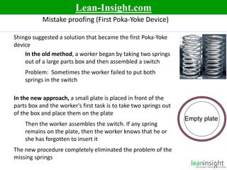 10
Mistake proofing (First Poka-Yoke Device)
Shingo suggested a solution that became the first Poka-Yoke
device
In the old method, a worker began by taking two springs
out of a large parts box and then assembled a switch
Problem: Sometimes the worker failed to put both
springs in the switch
In the new approach, a small plate is placed in front of the
parts box and the worker's first task is to take two springs out
of the box and place them on the plate
Then the worker assembles the switch. If any spring
remains on the plate, then the worker knows that he or
she has forgotten to insert it
The new procedure completely eliminated the problem of the
missing springs
Empty plate
Lean-Insight.com
 