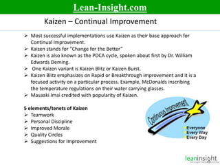 3
Kaizen – Continual Improvement
 Most successful implementations use Kaizen as their base approach for
Continual Improvement.
 Kaizen stands for “Change for the Better”
 Kaizen is also known as the PDCA cycle, spoken about first by Dr. William
Edwards Deming.
 One Kaizen variant is Kaizen Blitz or Kaizen Burst.
 Kaizen Blitz emphasizes on Rapid or Breakthrough improvement and it is a
focused activity on a particular process. Example, McDonalds inscribing
the temperature regulations on their water carrying glasses.
 Masaaki Imai credited with popularity of Kaizen.
5 elements/tenets of Kaizen
 Teamwork
 Personal Discipline
 Improved Morale
 Quality Circles
 Suggestions for Improvement
Lean-Insight.com
 