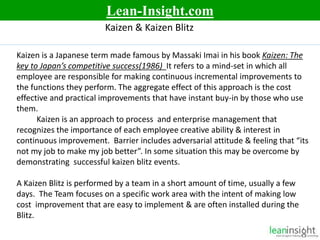 5
Kaizen & Kaizen Blitz
Kaizen is a Japanese term made famous by Massaki Imai in his book Kaizen: The
key to Japan’s competitive success(1986) It refers to a mind-set in which all
employee are responsible for making continuous incremental improvements to
the functions they perform. The aggregate effect of this approach is the cost
effective and practical improvements that have instant buy-in by those who use
them.
Kaizen is an approach to process and enterprise management that
recognizes the importance of each employee creative ability & interest in
continuous improvement. Barrier includes adversarial attitude & feeling that “its
not my job to make my job better”. In some situation this may be overcome by
demonstrating successful kaizen blitz events.
A Kaizen Blitz is performed by a team in a short amount of time, usually a few
days. The Team focuses on a specific work area with the intent of making low
cost improvement that are easy to implement & are often installed during the
Blitz.
Lean-Insight.com
 