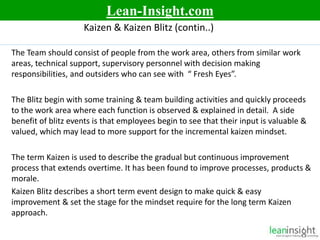 6
Kaizen & Kaizen Blitz (contin..)
The Team should consist of people from the work area, others from similar work
areas, technical support, supervisory personnel with decision making
responsibilities, and outsiders who can see with “ Fresh Eyes”.
The Blitz begin with some training & team building activities and quickly proceeds
to the work area where each function is observed & explained in detail. A side
benefit of blitz events is that employees begin to see that their input is valuable &
valued, which may lead to more support for the incremental kaizen mindset.
The term Kaizen is used to describe the gradual but continuous improvement
process that extends overtime. It has been found to improve processes, products &
morale.
Kaizen Blitz describes a short term event design to make quick & easy
improvement & set the stage for the mindset require for the long term Kaizen
approach.
Lean-Insight.com
 
