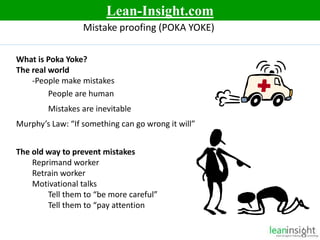 7
Mistake proofing (POKA YOKE)
What is Poka Yoke?
The real world
-People make mistakes
People are human
Mistakes are inevitable
Murphy’s Law: “If something can go wrong it will”
The old way to prevent mistakes
Reprimand worker
Retrain worker
Motivational talks
Tell them to “be more careful”
Tell them to “pay attention
Lean-Insight.com
 