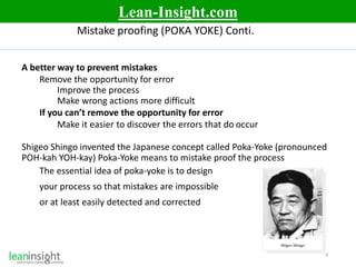 8
Mistake proofing (POKA YOKE) Conti.
A better way to prevent mistakes
Remove the opportunity for error
Improve the process
Make wrong actions more difficult
If you can’t remove the opportunity for error
Make it easier to discover the errors that do occur
Shigeo Shingo invented the Japanese concept called Poka-Yoke (pronounced
POH-kah YOH-kay) Poka-Yoke means to mistake proof the process
The essential idea of poka-yoke is to design
your process so that mistakes are impossible
or at least easily detected and corrected
Lean-Insight.com
 