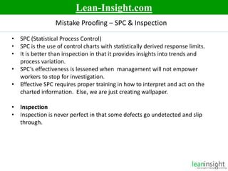 9
• SPC (Statistical Process Control)
• SPC is the use of control charts with statistically derived response limits.
• It is better than inspection in that it provides insights into trends and
process variation.
• SPC’s effectiveness is lessened when management will not empower
workers to stop for investigation.
• Effective SPC requires proper training in how to interpret and act on the
charted information. Else, we are just creating wallpaper.
• Inspection
• Inspection is never perfect in that some defects go undetected and slip
through.
Mistake Proofing – SPC & Inspection
Lean-Insight.com
 