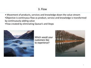 8
3. Flow
• Movement of products, services and knowledge down the value stream
•Objective is continuous flow as product, s...