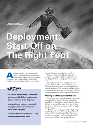 LEAN SIX SIGMA




Deployment:
Start Off on
The Right Foot
by Robin Gates
by Robin Gates




                                                      many challenging issues that come with it.

A
          ristotle advised, “Well begun is half
          done.”1 A thoughtful plan addressing           Business executives and leaders planning or
          critical issues makes any project deploy-   starting lean Six Sigma deployment projects can
ment easier and produces better results. This         benefit greatly from a little preparation and pre-
includes any lean Six Sigma deployment and the        work.
                                                         Although geared toward large private sector
                                                      organizations of 500 or more employees, the
                                                      deployment management issues and principles
In 50 Words                                           detailed throughout this article are relevant to pub-
 Or Less                                              lic sector organizations and can also apply to small-
                                                      er organizations with the appropriate adjustments.
• The decision to deploy lean Six Sigma should
                                                      Making the Deployment Decision
  not be taken lightly. Difficult questions must
                                                         Deployment starts with the decision to do some-
  be answered before starting the journey.            thing. Deploying lean Six Sigma is difficult and
                                                      should not be undertaken casually. Success is more
• Identifying internal customers early on and         likely if certain conditions are met. Here are four
                                                      questions to ask when deciding whether to deploy
  staying connected is critical for success
                                                      lean Six Sigma.
  during project deployment.                             1. Is there a compelling reason for deploying
                                                      lean Six Sigma? A simple, compelling and moti-
• Four different deployment models can be used        vating reason for deploying lean Six Sigma pro-
                                                      vides the driving force for overcoming the initial
  when mapping a course of action.
                                                      deployment barriers. Many people will need

                                                                                      QUALITY PROGRESS   I AUGUST 2007 I 51
 