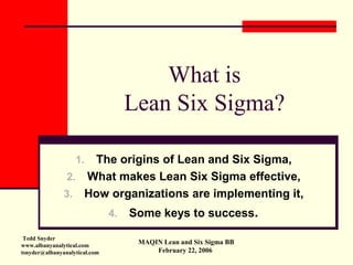 What is
                                    Lean Six Sigma?

                    The origins of Lean and Six Sigma,
                   1.
                2. What makes Lean Six Sigma effective,
               3. How organizations are implementing it,
                                    Some keys to success.
                               4.

 Tedd Snyder
                                     MAQIN Lean and Six Sigma BB
www.albanyanalytical.com
                                         February 22, 2006
tsnyder@albanyanalytical.com
 