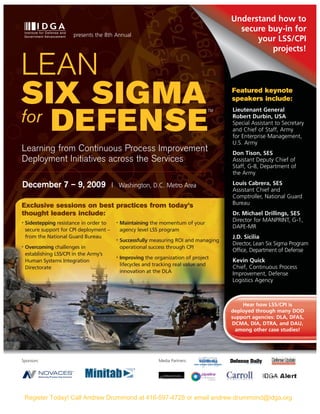 Understand how to
                                                                                           secure buy-in for
                         presents the 8th Annual
                                                                                               your LSS/CPI
                                                                                                   projects!

LEAN
SIX SIGMA                                                                                Featured keynote
                                                                                         speakers include:
                                                                                         Lieutenant General
for DEFENSE
                                                                                    TM
                                                                                         Robert Durbin, USA
                                                                                         Special Assistant to Secretary
                                                                                         and Chief of Staff, Army
                                                                                         for Enterprise Management,
                                                                                         U.S. Army
Learning from Continuous Process Improvement                                             Don Tison, SES
Deployment Initiatives across the Services                                               Assistant Deputy Chief of
                                                                                         Staff, G-8, Department of
                                                                                         the Army

December 7 – 9, 2009                      | Washington, D.C. Metro Area                  Louis Cabrera, SES
                                                                                         Assistant Chief and
                                                                                         Comptroller, National Guard
Exclusive sessions on best practices from today’s                                        Bureau
thought leaders include:                                                                 Dr. Michael Drillings, SES
                                                                                         Director for MANPRINT, G-1,
•   Sidestepping resistance in order to    •   Maintaining the momentum of your
                                                                                         DAPE-MR
    secure support for CPI deployment –        agency level LSS program
    from the National Guard Bureau                                                       J.D. Sicilia
                                           •   Successfully measuring ROI and managing
                                                                                         Director, Lean Six Sigma Program
•   Overcoming challenges in                   operational success through CPI
                                                                                         Office, Department of Defense
    establishing LSS/CPI in the Army’s
                                           •   Improving the organization of project
    Human Systems Integration                                                            Kevin Quick
                                               lifecycles and tracking real value and
    Directorate                                                                          Chief, Continuous Process
                                               innovation at the DLA                     Improvement, Defense
                                                                                         Logistics Agency



                                                                                             Hear how LSS/CPI is
                                                                                         deployed through many DOD
                                                                                         support agencies: DLA, DFAS,
                                                                                         DCMA, DIA, DTRA, and DAU,
                                                                                          among other case studies!




Sponsors:                                                      Media Partners:




    Register Today! Call Andrew Drummond at 416-597-4728 or email andrew.drummond@idga.org
 