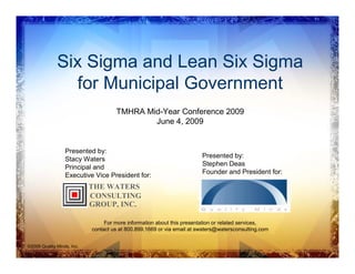 Six Sigma and Lean Six Sigma
                for Municipal Government
                                     TMHRA Mid-Year Conference 2009
                                             June 4, 2009


                  Presented by:
                                                                        Presented by:
                  Stacy Waters
                                                                        Stephen Deas
                  Principal and
                                                                        Founder and President for:
                  Executive Vice President for:
                            THE WATERS
                            CONSULTING
                            GROUP, INC.

                                 For more information about this presentation or related services,
                            contact us at 800.899.1669 or via email at swaters@watersconsulting.com


©2009 Quality Minds, Inc.
 