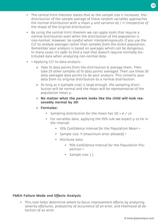 • The central limit theorem states that as the sample size n increases, the-
distribution of the sample average of these random variables approaches
the normal distribution with a mean µ and variance σ2 / n irrespective of
the shape of the original distribution.
• By using the central limit theorem we can apply tools that require a
normal distribution even when the distribution of the population is
non-normal. However, be careful when interpretingresults if you use the
CLT to analyze averages rather than samples from the direct population.
Remember your analysis is based on averages which can be dangerous.
In many cases it’s safer to find a tool that doesn’t require normally dis-
tributed data when analyzing non-normal data.
• • Applying CLT to data analysis:
◊
◊ Take 10 data points from the distribution & average them. Then
take 29 other samples of 10 data points averaged. Then use these 30
data averaged data points to do your analysis. This converts your
data from its original distribution to a normal distribution.
◊
◊ As long as n (sample size) is large enough, the sampling distri-
bution will be normal and the mean will be representative of the
population mean μ.
◊
◊ No matter what the parent looks like the child will look rea-
sonably normal by 30!
◊
◊ Formulas:
• Sampling distribution for the mean has SD = σ / √n
• For variables data, applying the 95% rule we expect μ to lie in
the interval:
• 95% Confidence Interval for the Population Mean =
• Sample size: h (maximum error allowed) =
• Attribute data:
• 95% Confidence Interval for the Population Pro-
portion =
• Sample size: ( )
FMEA Failure Mode and Effects Analysis
• This tool helps determine where to focus improvement efforts by analyzing
severity offailures, probability of occurrence of an error, and likelihood of de-
tection of an error.
10
© www.greycampus.com
 