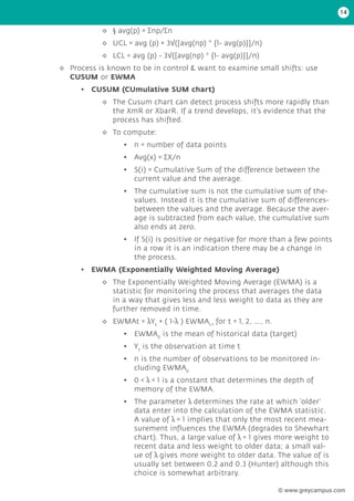 ◊
◊ § avg(p) = ∑np/∑n
◊
◊ UCL = avg (p) + 3√([avg(np) * {1- avg(p)}]/n)
◊
◊ LCL = avg (p) - 3√([avg(np) * {1- avg(p)}]/n)
◊
◊ Process is known to be in control & want to examine small shifts: use
CUSUM or EWMA
• CUSUM (CUmulative SUM chart)
◊
◊ The Cusum chart can detect process shifts more rapidly than
the XmR or XbarR. If a trend develops, it’s evidence that the
process has shifted.
◊
◊ To compute:
• n = number of data points
• Avg(x) = ∑X/n
• S(i) = Cumulative Sum of the difference between the
current value and the average.
• The cumulative sum is not the cumulative sum of the-
values. Instead it is the cumulative sum of differences-
between the values and the average. Because the aver-
age is subtracted from each value, the cumulative sum
also ends at zero.
• If S(i) is positive or negative for more than a few points
in a row it is an indication there may be a change in
the process.
• EWMA (Exponentially Weighted Moving Average)
◊
◊ The Exponentially Weighted Moving Average (EWMA) is a
statistic for monitoring the process that averages the data
in a way that gives less and less weight to data as they are
further removed in time.
◊
◊ EWMAt = λYt
+ ( 1-λ ) EWMAt-1
for t = 1, 2, ..., n.
• EWMA0
is the mean of historical data (target)
• Yt
is the observation at time t
• n is the number of observations to be monitored in-
cluding EWMA0
• 0 < λ < 1 is a constant that determines the depth of
memory of the EWMA.
• The parameter λ determines the rate at which ‘older’
data enter into the calculation of the EWMA statistic.
A value of λ = 1 implies that only the most recent mea-
surement influences the EWMA (degrades to Shewhart
chart). Thus, a large value of λ = 1 gives more weight to
recent data and less weight to older data; a small val-
ue of λ gives more weight to older data. The value of is
usually set between 0.2 and 0.3 (Hunter) although this
choice is somewhat arbitrary.
14
© www.greycampus.com
 
