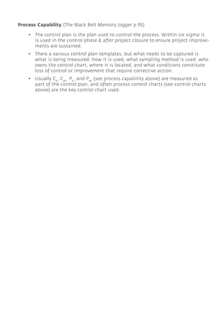 • The control plan is the plan used to control the process. Within six sigma it
is used in the control phase & after project closure to ensure project improve-
ments are sustained.
• There a various control plan templates, but what needs to be captured is
what is being measured; how it is used, what sampling method is used, who
owns the control chart, where it is located, and what conditions constitute
loss of control or improvement that require corrective action.
• Usually Cp
, Cpk
, Pp
, and Ppk
(see process capability above) are measured as
part of the control plan, and often process control charts (see control charts
above) are the key control chart used.
Process Capability (The Black Belt Memory Jogger p 95)
 