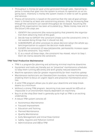 4
• Throughput is money (or goal units) generated through sales. Operating Ex-
pense is money that goes into the system to ensure its operation on an on-
going basis. Inventory is money the system invests in order to sell its goods
and services.
• Theory of Constraints is based on the premise that the rate of goal achieve-
ment is limited by at least one constraining process. Only by increasing flow
through the constraint can overall throughput be increased. Assuming the
goal of the organization has been articulated (e.g.,“Make money now and in
the future”) the steps are:
1. IDENTIFY the constraint (the resource/policy that prevents the organiza-
tion from obtaining more of the goal)
2. Decide how to EXPLOIT the constraint (make sure the constraint’s time is
not wasted doing things that it should not do)
3. SUBORDINATE all other processes to above decision (align the whole sys-
tem/organization to support the decision made above)
4. ELEVATE the constraint (if required/possible, permanently increase capac-
ity of the constraint; “buy more”)
5. If, as a result of these steps, the constraint has moved, return to Step 1.
Don’t let inertia become the constraint.
TPM Total Productive Maintenance
• TPM is a program for planning and achieving minimal machine downtime
• Equipment and tools are literally put on “proactive” maintenance schedules
to keep them running efficiently and with greatly reduced downtime
• Machine operators take far greater responsibility for their machine upkeep
• Maintenance technicians are liberated from mundane, routine maintenance,
enabling them to focus on urgent repairs and proactive maintenance activi-
ties
• A solid TPM program allows you to plan your downtime and keep break-
downs to a minimum
• Without a strong TPM program, becoming truly Lean would be difficult or
impossible in an environment heavily dependent on machinery
• Buy-in at the shop floor level is generally quite high as TPM is an exciting
undertaking
• A robust TPM system consists of:
◊
◊ Autonomous Maintenance
◊
◊ Focused Improvement
◊
◊ Education and Training
◊
◊ Planned Maintenance
◊
◊ Quality Maintenance
◊
◊ Early Management and Initial Flow Control
◊
◊ Safety, Hygiene and Pollution Control
◊
◊ Administrative and Office TPM
© www.greycampus.com
 