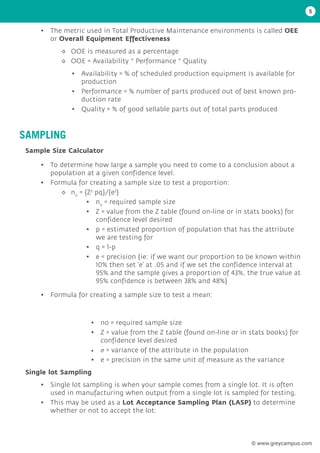 • The metric used in Total Productive Maintenance environments is called OEE
or Overall Equipment Effectiveness
• To determine how large a sample you need to come to a conclusion about a
population at a given confidence level.
• Formula for creating a sample size to test a proportion:
• Formula for creating a sample size to test a mean:
• Single lot sampling is when your sample comes from a single lot. It is often
used in manufacturing when output from a single lot is sampled for testing.
• This may be used as a Lot Acceptance Sampling Plan (LASP) to determine
whether or not to accept the lot:
• Availability = % of scheduled production equipment is available for
production
• Performance = % number of parts produced out of best known pro-
duction rate
• Quality = % of good sellable parts out of total parts produced
◊
◊ OOE is measured as a percentage
◊
◊ OOE = Availability * Performance * Quality
◊
◊ no
= {Z2
pq}/{e2
}
• no
= required sample size
• Z = value from the Z table (found on-line or in stats books) for
confidence level desired
• p = estimated proportion of population that has the attribute
we are testing for
• q = 1-p
• e = precision {ie: if we want our proportion to be known within
10% then set ‘e’ at .05 and if we set the confidence interval at
95% and the sample gives a proportion of 43%, the true value at
95% confidence is between 38% and 48%}
• no = required sample size
• Z = value from the Z table (found on-line or in stats books) for
confidence level desired
• σ = variance of the attribute in the population
• e = precision in the same unit of measure as the variance
SAMPLING
Sample Size Calculator
Single lot Sampling
5
© www.greycampus.com
 