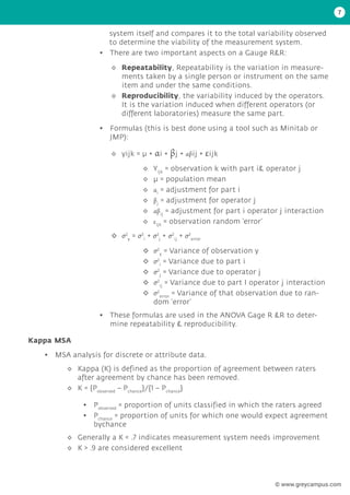 7
system itself and compares it to the total variability observed
to determine the viability of the measurement system.
• There are two important aspects on a Gauge R&R:
• Formulas (this is best done using a tool such as Minitab or
JMP):
• These formulas are used in the ANOVA Gage R &R to deter-
mine repeatability & reproducibility.
◊
◊ Repeatability, Repeatability is the variation in measure-
ments taken by a single person or instrument on the same
item and under the same conditions.
◊
◊ Reproducibility, the variability induced by the operators.
It is the variation induced when different operators (or
different laboratories) measure the same part.
◊
◊ yijk = μ + αi + βj + αβij + εijk
◊
◊ σ2
y
= σ2
i
+ σ2
j
+ σ2
ij
+ σ2
error
◊
◊ Yijk
= observation k with part i& operator j
◊
◊ μ = population mean
◊
◊ αi
= adjustment for part i
◊
◊ βj
= adjustment for operator j
◊
◊ αβij
= adjustment for part i operator j interaction
◊
◊ εijk
= observation random ‘error’
◊
◊ σ2
y
= Variance of observation y
◊
◊ σ2
i
= Variance due to part i
◊
◊ σ2
j
= Variance due to operator j
◊
◊ σ2
ij
= Variance due to part I operator j interaction
◊
◊ σ2
error
= Variance of that observation due to ran-
dom ‘error’
Kappa MSA
• MSA analysis for discrete or attribute data.
◊
◊ Kappa (K) is defined as the proportion of agreement between raters
after agreement by chance has been removed.
◊
◊ K = {Pobserved
– Pchance
}/{1 – Pchance
}
◊
◊ Generally a K < .7 indicates measurement system needs improvement
◊
◊ K > .9 are considered excellent
• Pobserved
= proportion of units classified in which the raters agreed
• Pchance
= proportion of units for which one would expect agreement
bychance
© www.greycampus.com
 
