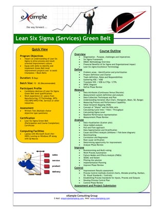 Lean Six Sigma (Services) Green Belt
             Quick View
                                                                                    Course Outline
                                                        Overview
 Program Objectives                                         •     Organization - Purpose, challenges and imperatives
 •   Impart an understanding of Lean Six                    •     Six Sigma Framework
     Sigma to drive process and result                      •     DMAIC Methodology Overview
     oriented improvement culture                           •     Financial Benefits of Six Sigma and Organizational Impact
 •   Equip with skills to identify and                      •     Lean Six sigma Excellence Terminology
     implement Green Belt level
     improvement projects and to assist                 Define
     Champions / Black Belts                                •     Problem areas - Identification and prioritization
                                                            •     Project Definition and Charter
 Duration: 6 Days                                           •     Team definition, Roles and Responsibilities
                                                            •     Gathering VOC / VOB
                                                            •     Translate VOC / VOB to CTQs / CTPs
 Batch Size: 15 – 20 (Recommended)
                                                            •     SIPOC Diagram
                                                            •     Define Phase Review
 Participant Profile
                                                        Measure
 •   Candidates desirous of Lean Six Sigma
                                                            •     Data Attributes (Continuous Versus Discrete)
     Green Belt level qualifications
                                                            •     Measurement system definition and analysis
 •   Work experience (2+ years) from
     Manufacturing, IT/Technology, BFSI,                    •     Data Collection Techniques and Plan
     ITES/BPO/KPO/ITIM, Services or other                   •     Understanding Variation (Run Chart, Histogram, Mean, SD, Range)
     industries.                                            •     Measuring Process and Performance Capability
                                                            •     Value Streamm Mapping (VSM)
 Assessment                                                 •     Concept of “Waste” and VA/NVA ratio
 •   Written Test (Multiple choice                          •     Calculating Cycle time / Yield / Throughput
     objective type questions)                              •     Calculating Sigma Level
                                                            •     Baseline Performance representation
                                                            •     Measurement Phase Review
 Certification
 •   Lean Six Sigma Green Belt                          Analyze
     (Participation and Course Completion)                  •     Data visualization (Scatter plot)
     Certificate                                            •     Value Added analysis
                                                            •     Pull and Flow approach
                                                            •     Data Segmentation and Stratification
 Computing Facilities
                                                            •     Cause and Effect Analysis (Ishikawa / Fish-bone diagram)
 •   Laptop with Microsoft Excel (Ver-
                                                            •     Benchmarking
     2003) running on Windows XP along
                                                            •     Correlation and Regression
     with QI-Macros
                                                            •     Root cause verification
                                                            •     Determining opportunity for improvement
                                                            •     Analyze Phase Review
                                                        Improve
                                                            •     Brainstorming and Multi-voting
                                                            •     Work Process Automation
                                                            •     Failure Modes and Effects Analysis (FMEA)
                                                            •     SEDAC and Kaizen
                                                            •     Piloting the solution
                                                            •     Implementation Planning
                                                            •     Improve Phase Review
                                                        Control
                                                            •     Improvement Results assessment
                                                            •     Process Control methods (Control charts, Mistake-proofing, Kanban,
                                                                  5S. Visual Standards / Controls)
                                                            •     Establishing Process Standards for Inputs, Process and Outputs
                                                            •     Develop Process Control Plan
                                                            •     Control Phase Review
                                                        Assessment and Project Submission



                                                eXample Consulting Group
                                     E-Mail: enquiry@eXamplecg.com, Web: www.eXamplecg.com
                                                    USA • Germany • Kenya • India
 