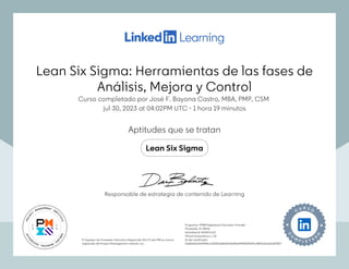 Lean Six Sigma: Herramientas de las fases de
Análisis, Mejora y Control
Curso completado por José F. Bayona Castro, MBA, PMP, CSM
jul 30, 2023 at 04:02PM UTC 1 hora 19 minutos
•
Aptitudes que se tratan
Lean Six Sigma
El logotipo de Proveedor Educativo Registrado (R.E.P.) del PMI es marca
registrada del Project Management Institute, Inc.
Programa: PMI® Registered Education Provider
Proveedor ID: #4101
Actividad #: 4101A7HJ13
PDUs/ContactHours: 1.25
ID del certificado:
15a82eb67e64498ccd3255dd8a04af3dfe0e94803f2009c1f89ed3adda307857
El logotipo de Proveedor Educativo Registrado (R.E.P.) del PMI es marca
registrada del Project Management Institute, Inc.
Programa: PMI® Registered Education Provider
Proveedor ID: #4101
Actividad #: 4101A7HJ13
PDUs/ContactHours: 1.25
ID del certificado:
15a82eb67e64498ccd3255dd8a04af3dfe0e94803f2009c1f89ed3adda307857
Responsable de estrategia de contenido de Learning
Lean Six Sigma: Herramientas de las fases de
Análisis, Mejora y Control
Curso completado por José F. Bayona Castro, MBA, PMP, CSM
jul 30, 2023 at 04:02PM UTC 1 hora 19 minutos
•
Aptitudes que se tratan
Lean Six Sigma
El logotipo de Proveedor Educativo Registrado (R.E.P.) del PMI es marca
registrada del Project Management Institute, Inc.
Programa: PMI® Registered Education Provider
Proveedor ID: #4101
Actividad #: 4101A7HJ13
PDUs/ContactHours: 1.25
ID del certificado:
15a82eb67e64498ccd3255dd8a04af3dfe0e94803f2009c1f89ed3adda307857
El logotipo de Proveedor Educativo Registrado (R.E.P.) del PMI es marca
registrada del Project Management Institute, Inc.
Programa: PMI® Registered Education Provider
Proveedor ID: #4101
Actividad #: 4101A7HJ13
PDUs/ContactHours: 1.25
ID del certificado:
15a82eb67e64498ccd3255dd8a04af3dfe0e94803f2009c1f89ed3adda307857
Responsable de estrategia de contenido de Learning
 