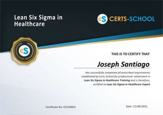 Lean Six Sigma in
Healthcare
THIS IS TO CERTIFY THAT
Has successfully completed all prescribed requirements
established by Certs-School for professional attainment in
Lean Six Sigma in Healthcare Training and is therefore,
certiﬁed as Lean Six Sigma in Healthcare Expert
Certiﬁcate No: CS124l852 Date: 12|08|2021
Joseph Santiago
 