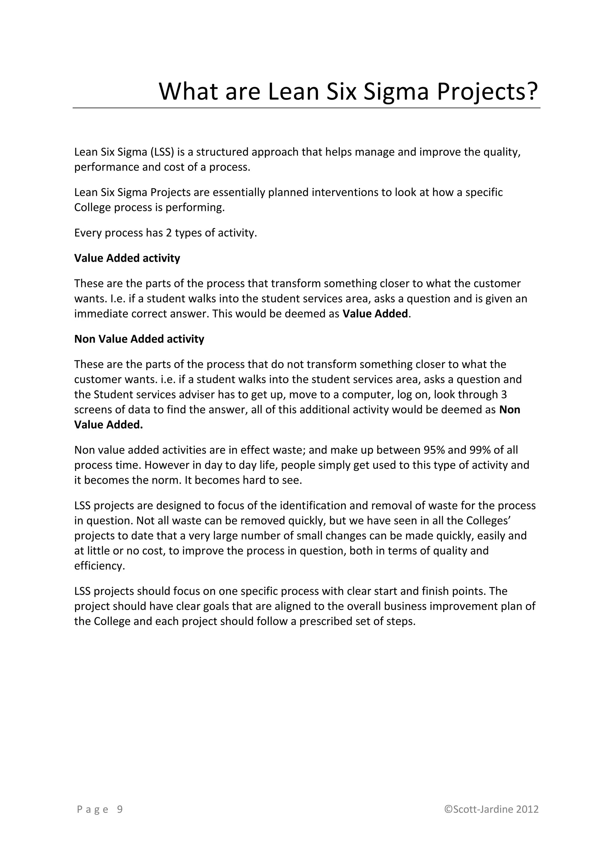 What are Lean Six Sigma Projects?

Lean Six Sigma (LSS) is a structured approach that helps manage and improve the quality,
performance and cost of a process.

Lean Six Sigma Projects are essentially planned interventions to look at how a specific
College process is performing.

Every process has 2 types of activity.

Value Added activity

These are the parts of the process that transform something closer to what the customer
wants. I.e. if a student walks into the student services area, asks a question and is given an
immediate correct answer. This would be deemed as Value Added.

Non Value Added activity

These are the parts of the process that do not transform something closer to what the
customer wants. i.e. if a student walks into the student services area, asks a question and
the Student services adviser has to get up, move to a computer, log on, look through 3
screens of data to find the answer, all of this additional activity would be deemed as Non
Value Added.

Non value added activities are in effect waste; and make up between 95% and 99% of all
process time. However in day to day life, people simply get used to this type of activity and
it becomes the norm. It becomes hard to see.

LSS projects are designed to focus of the identification and removal of waste for the process
in question. Not all waste can be removed quickly, but we have seen in all the Colleges’
projects to date that a very large number of small changes can be made quickly, easily and
at little or no cost, to improve the process in question, both in terms of quality and
efficiency.

LSS projects should focus on one specific process with clear start and finish points. The
project should have clear goals that are aligned to the overall business improvement plan of
the College and each project should follow a prescribed set of steps.




Page 9                                                                      ©Scott-Jardine 2012
 