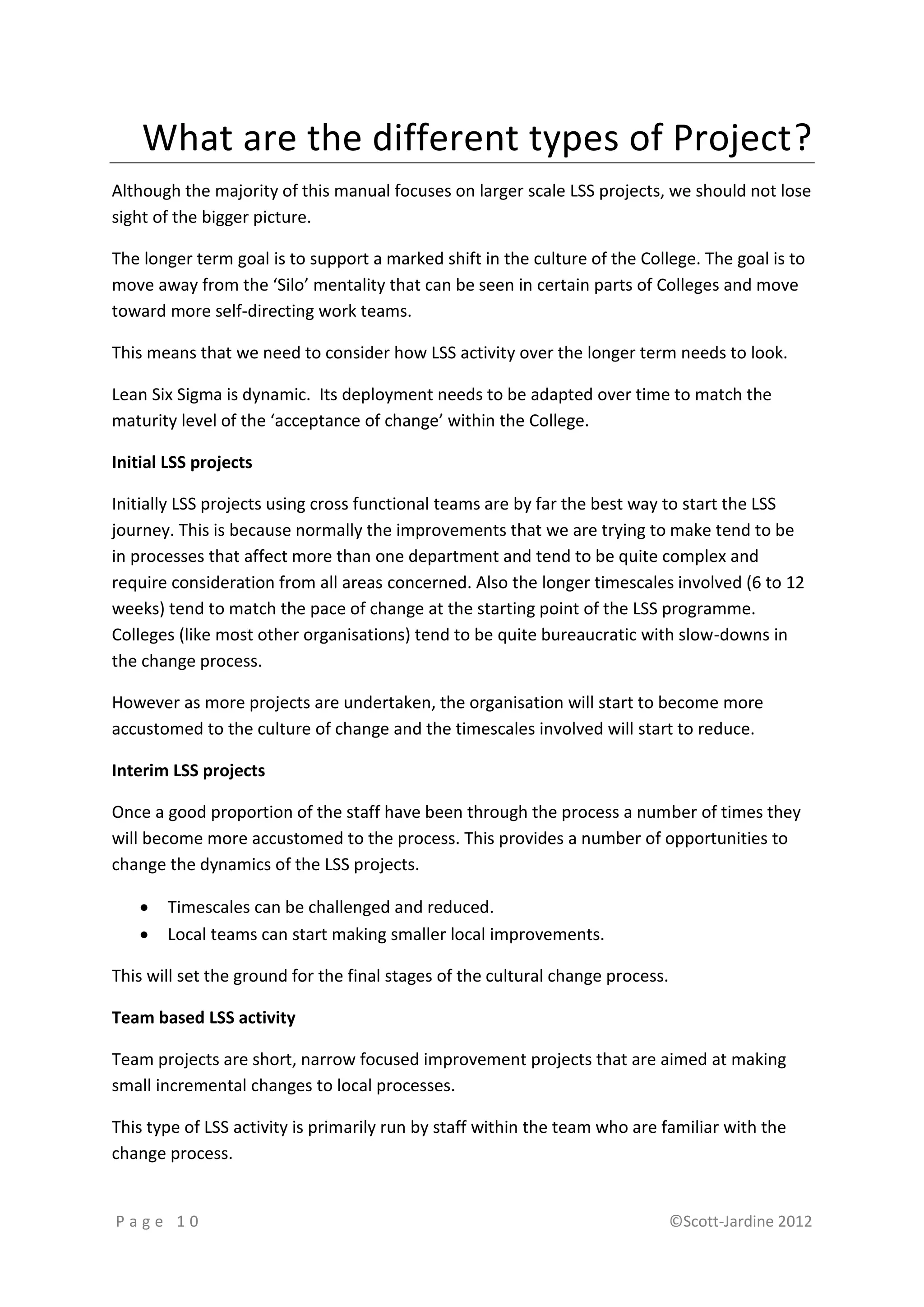 What are the different types of Project?
Although the majority of this manual focuses on larger scale LSS projects, we should not lose
sight of the bigger picture.

The longer term goal is to support a marked shift in the culture of the College. The goal is to
move away from the ‘Silo’ mentality that can be seen in certain parts of Colleges and move
toward more self-directing work teams.

This means that we need to consider how LSS activity over the longer term needs to look.

Lean Six Sigma is dynamic. Its deployment needs to be adapted over time to match the
maturity level of the ‘acceptance of change’ within the College.

Initial LSS projects

Initially LSS projects using cross functional teams are by far the best way to start the LSS
journey. This is because normally the improvements that we are trying to make tend to be
in processes that affect more than one department and tend to be quite complex and
require consideration from all areas concerned. Also the longer timescales involved (6 to 12
weeks) tend to match the pace of change at the starting point of the LSS programme.
Colleges (like most other organisations) tend to be quite bureaucratic with slow-downs in
the change process.

However as more projects are undertaken, the organisation will start to become more
accustomed to the culture of change and the timescales involved will start to reduce.

Interim LSS projects

Once a good proportion of the staff have been through the process a number of times they
will become more accustomed to the process. This provides a number of opportunities to
change the dynamics of the LSS projects.

      Timescales can be challenged and reduced.
      Local teams can start making smaller local improvements.

This will set the ground for the final stages of the cultural change process.

Team based LSS activity

Team projects are short, narrow focused improvement projects that are aimed at making
small incremental changes to local processes.

This type of LSS activity is primarily run by staff within the team who are familiar with the
change process.


Page 10                                                                         ©Scott-Jardine 2012
 