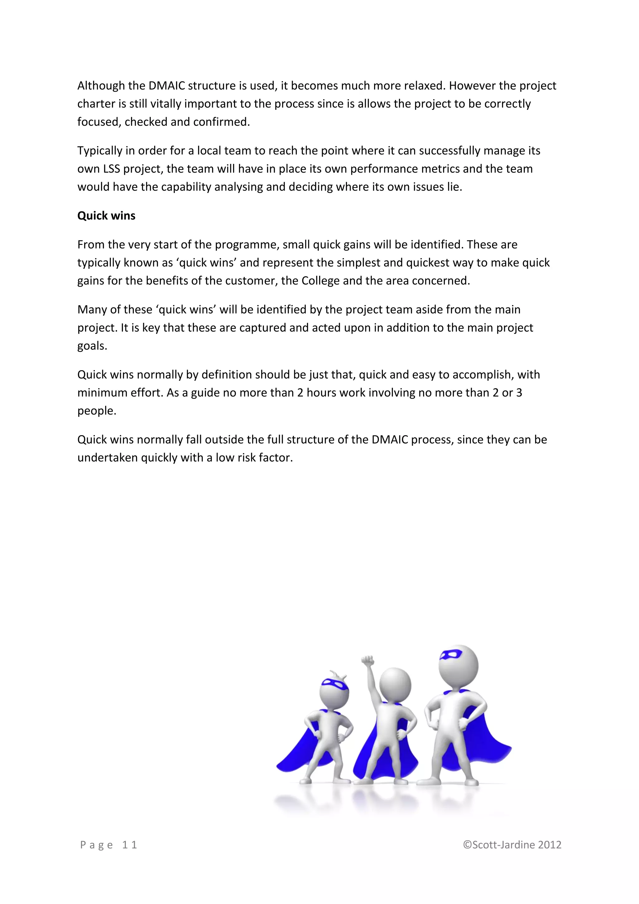 Although the DMAIC structure is used, it becomes much more relaxed. However the project
charter is still vitally important to the process since is allows the project to be correctly
focused, checked and confirmed.

Typically in order for a local team to reach the point where it can successfully manage its
own LSS project, the team will have in place its own performance metrics and the team
would have the capability analysing and deciding where its own issues lie.

Quick wins

From the very start of the programme, small quick gains will be identified. These are
typically known as ‘quick wins’ and represent the simplest and quickest way to make quick
gains for the benefits of the customer, the College and the area concerned.

Many of these ‘quick wins’ will be identified by the project team aside from the main
project. It is key that these are captured and acted upon in addition to the main project
goals.

Quick wins normally by definition should be just that, quick and easy to accomplish, with
minimum effort. As a guide no more than 2 hours work involving no more than 2 or 3
people.

Quick wins normally fall outside the full structure of the DMAIC process, since they can be
undertaken quickly with a low risk factor.




Page 11                                                                    ©Scott-Jardine 2012
 