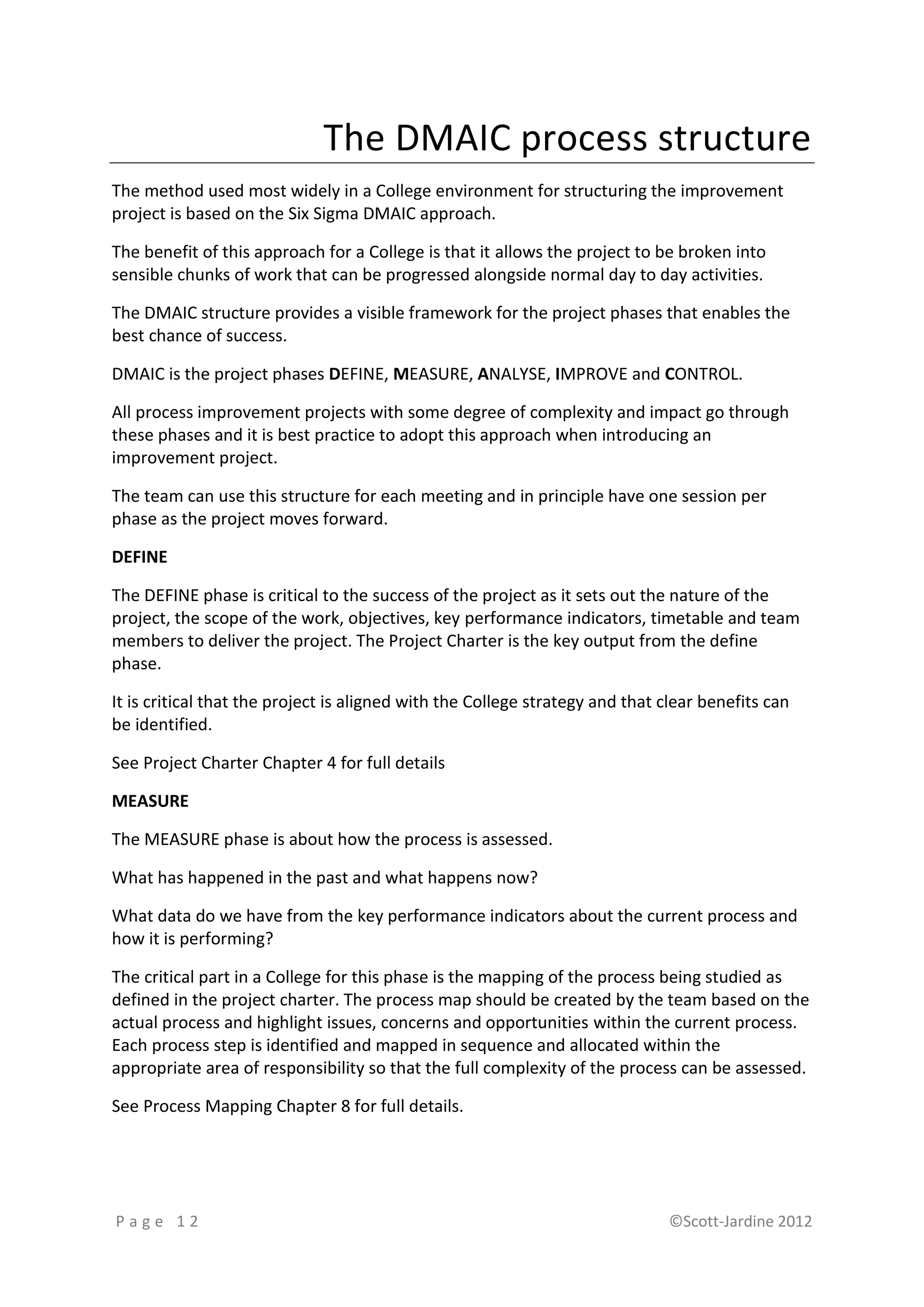 The DMAIC process structure
The method used most widely in a College environment for structuring the improvement
project is based on the Six Sigma DMAIC approach.

The benefit of this approach for a College is that it allows the project to be broken into
sensible chunks of work that can be progressed alongside normal day to day activities.

The DMAIC structure provides a visible framework for the project phases that enables the
best chance of success.

DMAIC is the project phases DEFINE, MEASURE, ANALYSE, IMPROVE and CONTROL.

All process improvement projects with some degree of complexity and impact go through
these phases and it is best practice to adopt this approach when introducing an
improvement project.

The team can use this structure for each meeting and in principle have one session per
phase as the project moves forward.

DEFINE

The DEFINE phase is critical to the success of the project as it sets out the nature of the
project, the scope of the work, objectives, key performance indicators, timetable and team
members to deliver the project. The Project Charter is the key output from the define
phase.

It is critical that the project is aligned with the College strategy and that clear benefits can
be identified.

See Project Charter Chapter 4 for full details

MEASURE

The MEASURE phase is about how the process is assessed.

What has happened in the past and what happens now?

What data do we have from the key performance indicators about the current process and
how it is performing?

The critical part in a College for this phase is the mapping of the process being studied as
defined in the project charter. The process map should be created by the team based on the
actual process and highlight issues, concerns and opportunities within the current process.
Each process step is identified and mapped in sequence and allocated within the
appropriate area of responsibility so that the full complexity of the process can be assessed.

See Process Mapping Chapter 8 for full details.




Page 12                                                                       ©Scott-Jardine 2012
 