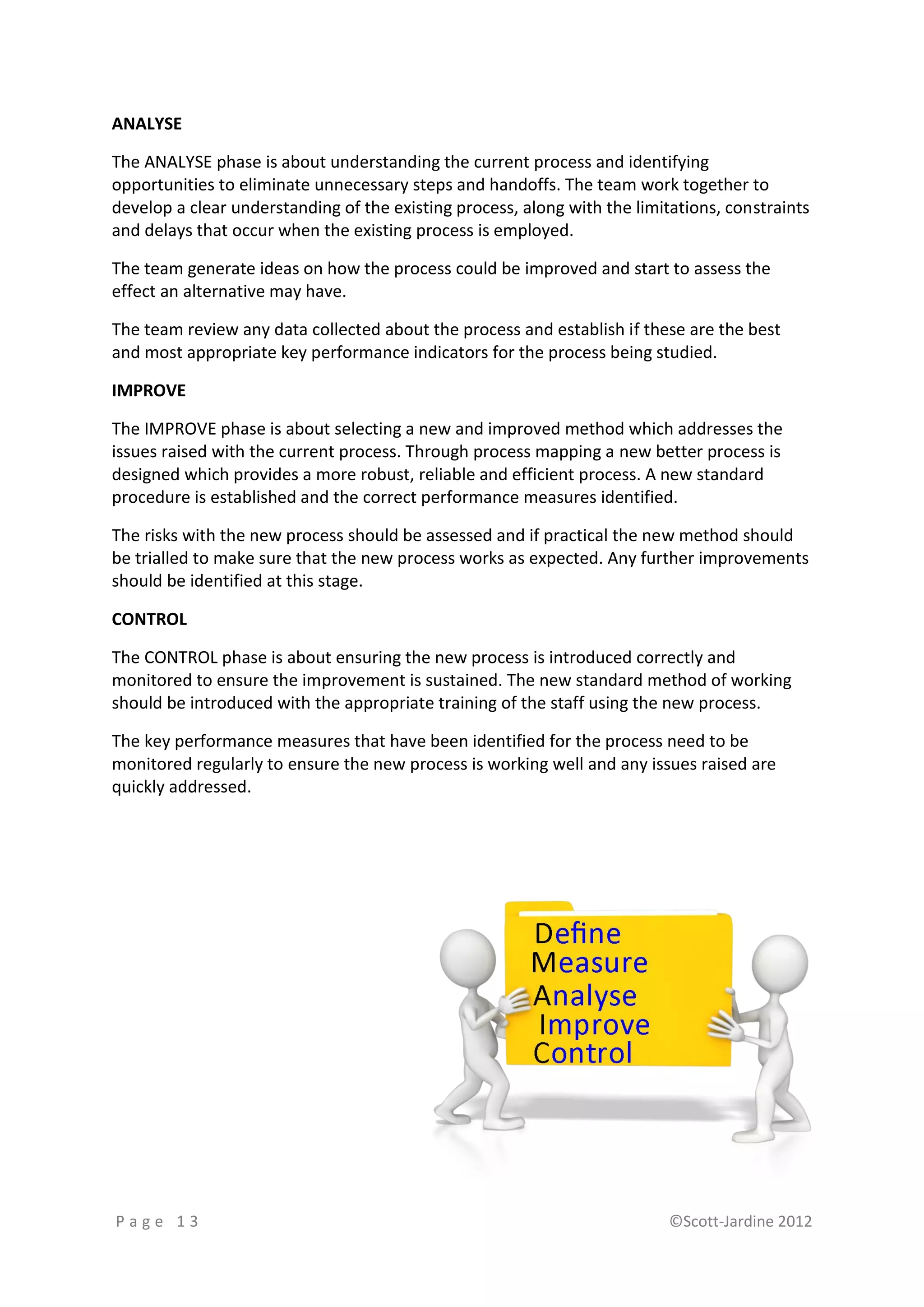 ANALYSE

The ANALYSE phase is about understanding the current process and identifying
opportunities to eliminate unnecessary steps and handoffs. The team work together to
develop a clear understanding of the existing process, along with the limitations, constraints
and delays that occur when the existing process is employed.

The team generate ideas on how the process could be improved and start to assess the
effect an alternative may have.

The team review any data collected about the process and establish if these are the best
and most appropriate key performance indicators for the process being studied.

IMPROVE

The IMPROVE phase is about selecting a new and improved method which addresses the
issues raised with the current process. Through process mapping a new better process is
designed which provides a more robust, reliable and efficient process. A new standard
procedure is established and the correct performance measures identified.

The risks with the new process should be assessed and if practical the new method should
be trialled to make sure that the new process works as expected. Any further improvements
should be identified at this stage.

CONTROL

The CONTROL phase is about ensuring the new process is introduced correctly and
monitored to ensure the improvement is sustained. The new standard method of working
should be introduced with the appropriate training of the staff using the new process.

The key performance measures that have been identified for the process need to be
monitored regularly to ensure the new process is working well and any issues raised are
quickly addressed.




Page 13                                                                    ©Scott-Jardine 2012
 