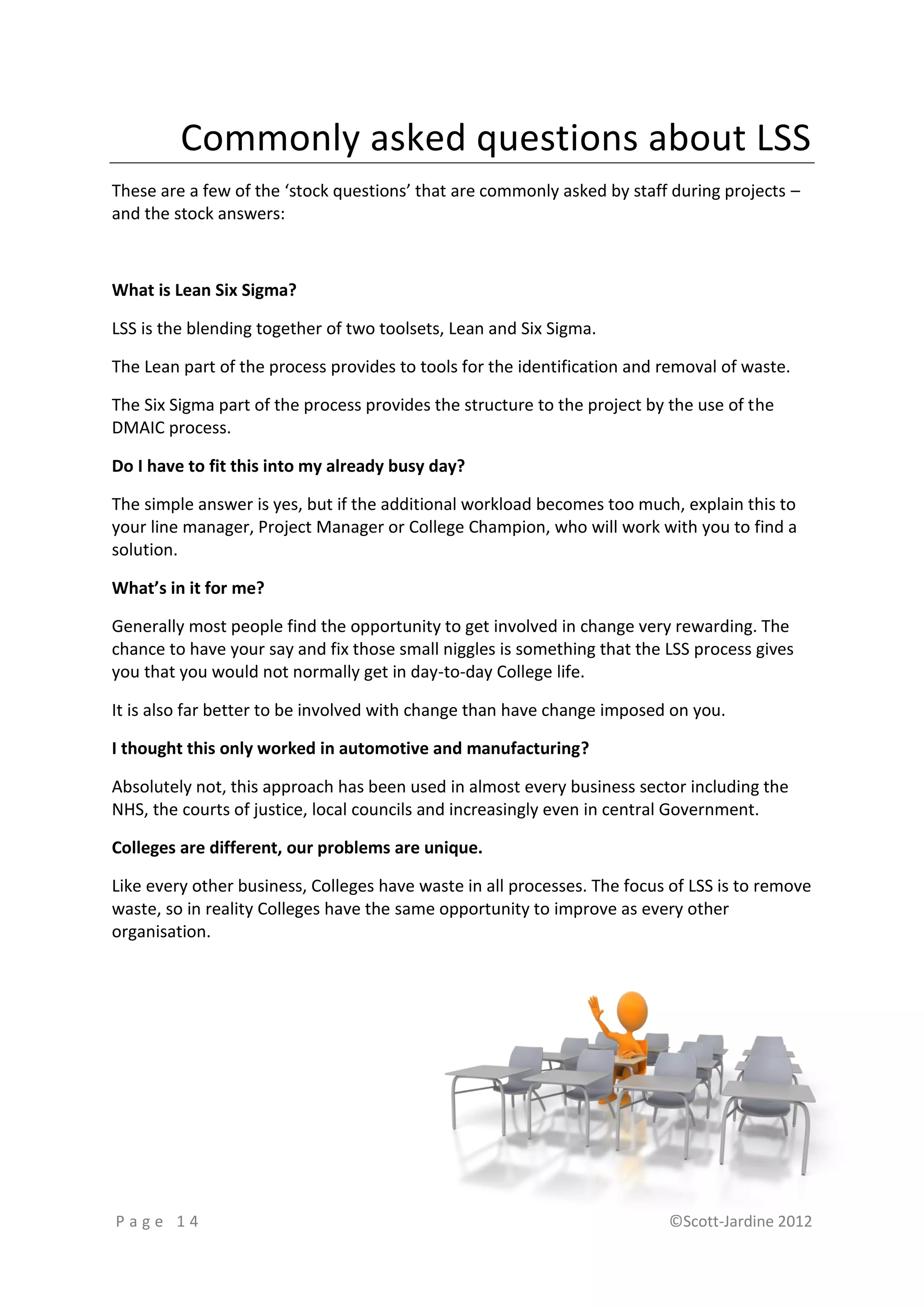 Commonly asked questions about LSS
These are a few of the ‘stock questions’ that are commonly asked by staff during projects –
and the stock answers:



What is Lean Six Sigma?

LSS is the blending together of two toolsets, Lean and Six Sigma.

The Lean part of the process provides to tools for the identification and removal of waste.

The Six Sigma part of the process provides the structure to the project by the use of the
DMAIC process.

Do I have to fit this into my already busy day?

The simple answer is yes, but if the additional workload becomes too much, explain this to
your line manager, Project Manager or College Champion, who will work with you to find a
solution.

What’s in it for me?

Generally most people find the opportunity to get involved in change very rewarding. The
chance to have your say and fix those small niggles is something that the LSS process gives
you that you would not normally get in day-to-day College life.

It is also far better to be involved with change than have change imposed on you.

I thought this only worked in automotive and manufacturing?

Absolutely not, this approach has been used in almost every business sector including the
NHS, the courts of justice, local councils and increasingly even in central Government.

Colleges are different, our problems are unique.

Like every other business, Colleges have waste in all processes. The focus of LSS is to remove
waste, so in reality Colleges have the same opportunity to improve as every other
organisation.




Page 14                                                                   ©Scott-Jardine 2012
 