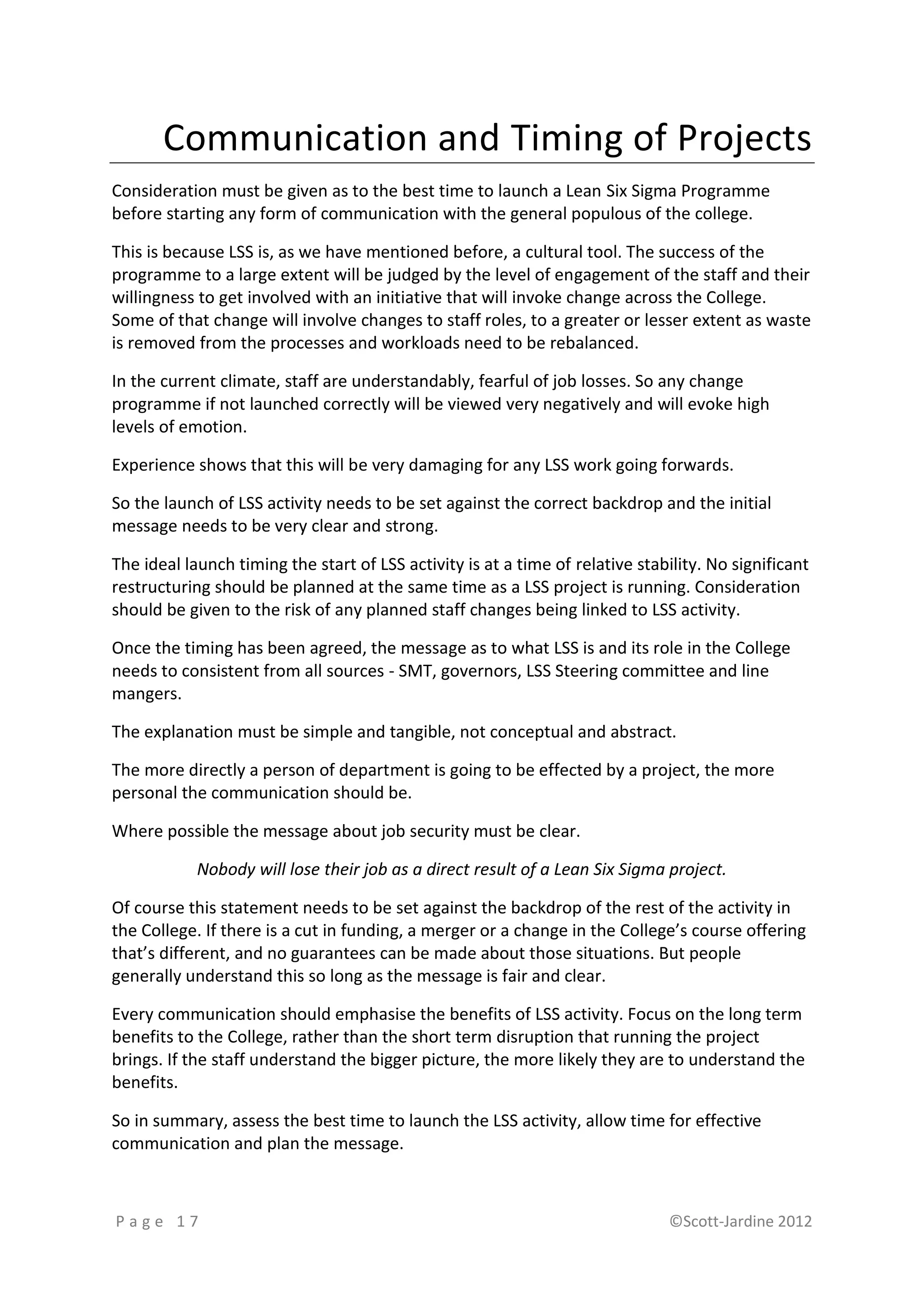 Communication and Timing of Projects
Consideration must be given as to the best time to launch a Lean Six Sigma Programme
before starting any form of communication with the general populous of the college.

This is because LSS is, as we have mentioned before, a cultural tool. The success of the
programme to a large extent will be judged by the level of engagement of the staff and their
willingness to get involved with an initiative that will invoke change across the College.
Some of that change will involve changes to staff roles, to a greater or lesser extent as waste
is removed from the processes and workloads need to be rebalanced.

In the current climate, staff are understandably, fearful of job losses. So any change
programme if not launched correctly will be viewed very negatively and will evoke high
levels of emotion.

Experience shows that this will be very damaging for any LSS work going forwards.

So the launch of LSS activity needs to be set against the correct backdrop and the initial
message needs to be very clear and strong.

The ideal launch timing the start of LSS activity is at a time of relative stability. No significant
restructuring should be planned at the same time as a LSS project is running. Consideration
should be given to the risk of any planned staff changes being linked to LSS activity.

Once the timing has been agreed, the message as to what LSS is and its role in the College
needs to consistent from all sources - SMT, governors, LSS Steering committee and line
mangers.

The explanation must be simple and tangible, not conceptual and abstract.

The more directly a person of department is going to be effected by a project, the more
personal the communication should be.

Where possible the message about job security must be clear.

            Nobody will lose their job as a direct result of a Lean Six Sigma project.

Of course this statement needs to be set against the backdrop of the rest of the activity in
the College. If there is a cut in funding, a merger or a change in the College’s course offering
that’s different, and no guarantees can be made about those situations. But people
generally understand this so long as the message is fair and clear.

Every communication should emphasise the benefits of LSS activity. Focus on the long term
benefits to the College, rather than the short term disruption that running the project
brings. If the staff understand the bigger picture, the more likely they are to understand the
benefits.

So in summary, assess the best time to launch the LSS activity, allow time for effective
communication and plan the message.



Page 17                                                                        ©Scott-Jardine 2012
 