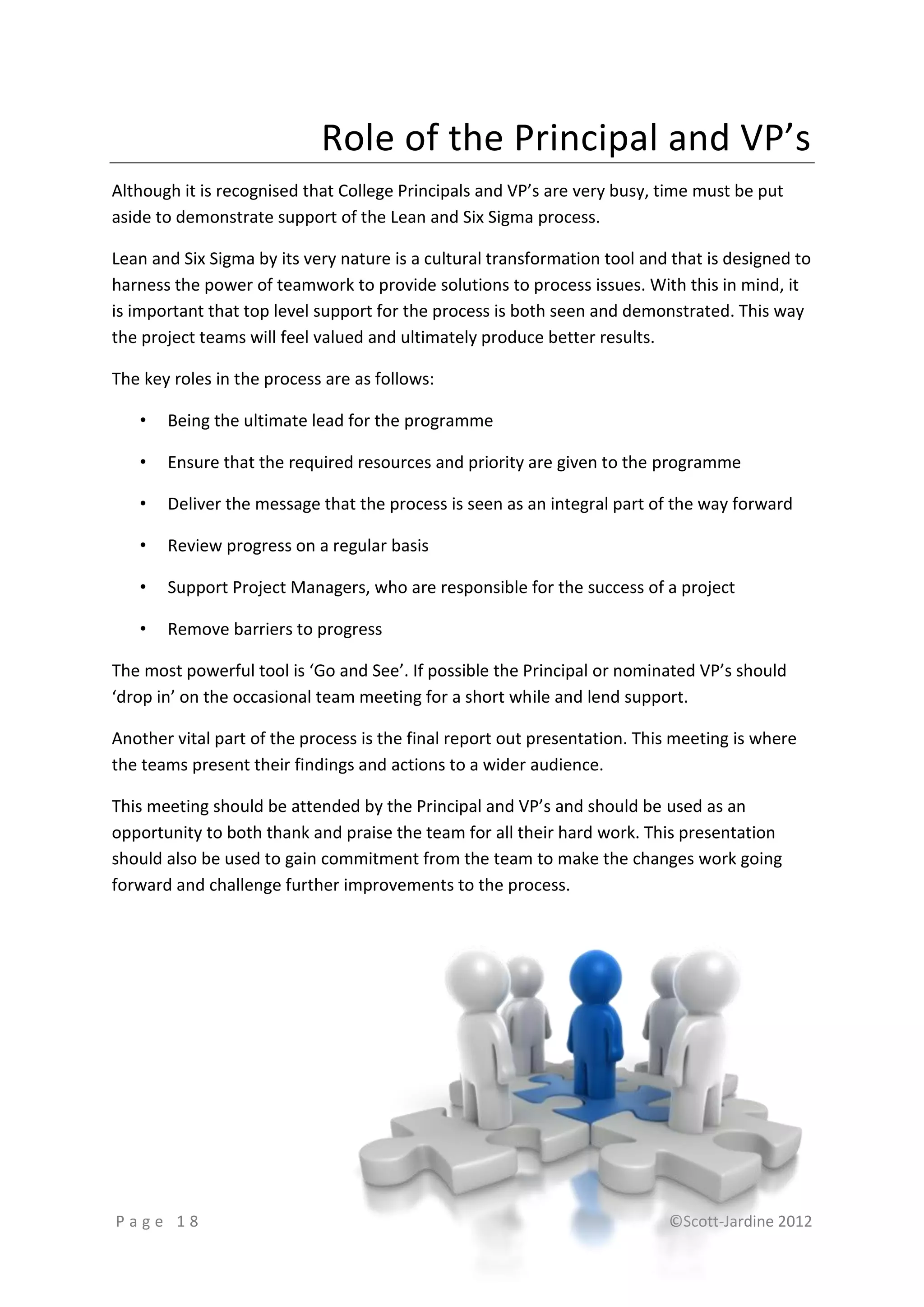 Role of the Principal and VP’s
Although it is recognised that College Principals and VP’s are very busy, time must be put
aside to demonstrate support of the Lean and Six Sigma process.

Lean and Six Sigma by its very nature is a cultural transformation tool and that is designed to
harness the power of teamwork to provide solutions to process issues. With this in mind, it
is important that top level support for the process is both seen and demonstrated. This way
the project teams will feel valued and ultimately produce better results.

The key roles in the process are as follows:

   •   Being the ultimate lead for the programme

   •   Ensure that the required resources and priority are given to the programme

   •   Deliver the message that the process is seen as an integral part of the way forward

   •   Review progress on a regular basis

   •   Support Project Managers, who are responsible for the success of a project

   •   Remove barriers to progress

The most powerful tool is ‘Go and See’. If possible the Principal or nominated VP’s should
‘drop in’ on the occasional team meeting for a short while and lend support.

Another vital part of the process is the final report out presentation. This meeting is where
the teams present their findings and actions to a wider audience.

This meeting should be attended by the Principal and VP’s and should be used as an
opportunity to both thank and praise the team for all their hard work. This presentation
should also be used to gain commitment from the team to make the changes work going
forward and challenge further improvements to the process.




Page 18                                                                    ©Scott-Jardine 2012
 