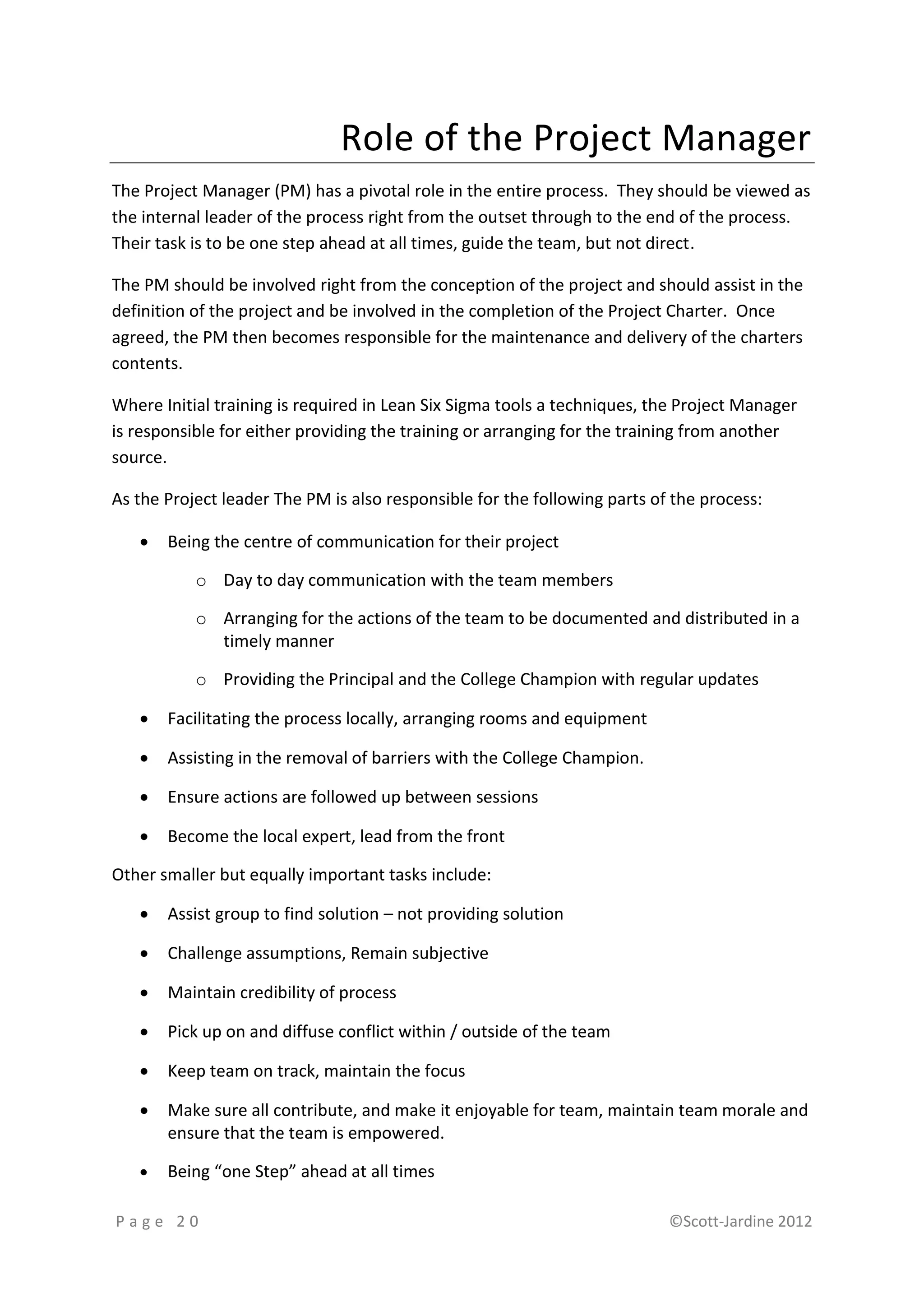 Role of the Project Manager
The Project Manager (PM) has a pivotal role in the entire process. They should be viewed as
the internal leader of the process right from the outset through to the end of the process.
Their task is to be one step ahead at all times, guide the team, but not direct.

The PM should be involved right from the conception of the project and should assist in the
definition of the project and be involved in the completion of the Project Charter. Once
agreed, the PM then becomes responsible for the maintenance and delivery of the charters
contents.

Where Initial training is required in Lean Six Sigma tools a techniques, the Project Manager
is responsible for either providing the training or arranging for the training from another
source.

As the Project leader The PM is also responsible for the following parts of the process:

      Being the centre of communication for their project

           o Day to day communication with the team members

           o Arranging for the actions of the team to be documented and distributed in a
             timely manner

           o Providing the Principal and the College Champion with regular updates

      Facilitating the process locally, arranging rooms and equipment

      Assisting in the removal of barriers with the College Champion.

      Ensure actions are followed up between sessions

      Become the local expert, lead from the front

Other smaller but equally important tasks include:

      Assist group to find solution – not providing solution

      Challenge assumptions, Remain subjective

      Maintain credibility of process

      Pick up on and diffuse conflict within / outside of the team

      Keep team on track, maintain the focus

      Make sure all contribute, and make it enjoyable for team, maintain team morale and
       ensure that the team is empowered.

      Being “one Step” ahead at all times

Page 20                                                                    ©Scott-Jardine 2012
 
