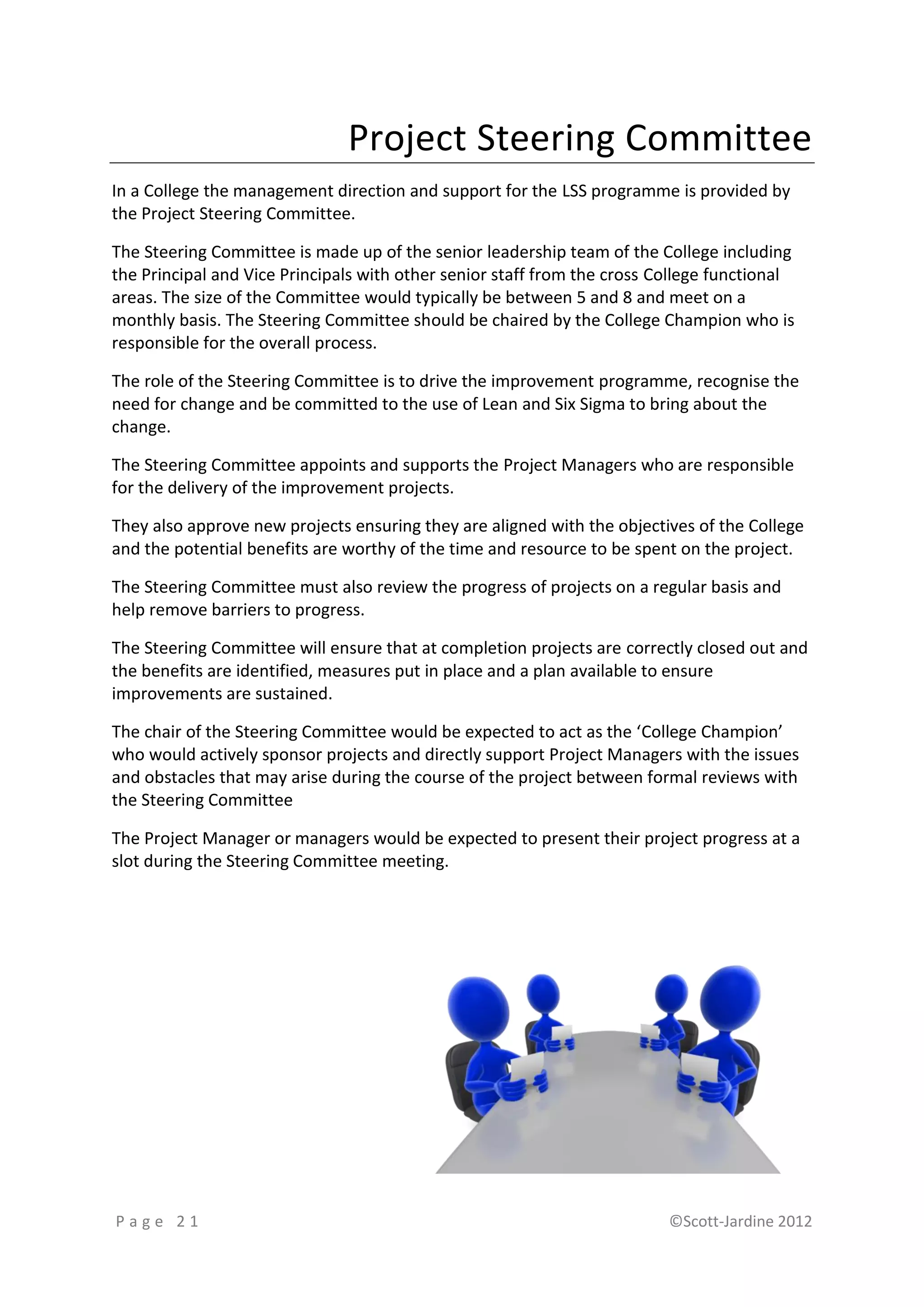 Project Steering Committee
In a College the management direction and support for the LSS programme is provided by
the Project Steering Committee.

The Steering Committee is made up of the senior leadership team of the College including
the Principal and Vice Principals with other senior staff from the cross College functional
areas. The size of the Committee would typically be between 5 and 8 and meet on a
monthly basis. The Steering Committee should be chaired by the College Champion who is
responsible for the overall process.

The role of the Steering Committee is to drive the improvement programme, recognise the
need for change and be committed to the use of Lean and Six Sigma to bring about the
change.

The Steering Committee appoints and supports the Project Managers who are responsible
for the delivery of the improvement projects.

They also approve new projects ensuring they are aligned with the objectives of the College
and the potential benefits are worthy of the time and resource to be spent on the project.

The Steering Committee must also review the progress of projects on a regular basis and
help remove barriers to progress.

The Steering Committee will ensure that at completion projects are correctly closed out and
the benefits are identified, measures put in place and a plan available to ensure
improvements are sustained.

The chair of the Steering Committee would be expected to act as the ‘College Champion’
who would actively sponsor projects and directly support Project Managers with the issues
and obstacles that may arise during the course of the project between formal reviews with
the Steering Committee

The Project Manager or managers would be expected to present their project progress at a
slot during the Steering Committee meeting.




Page 21                                                                   ©Scott-Jardine 2012
 