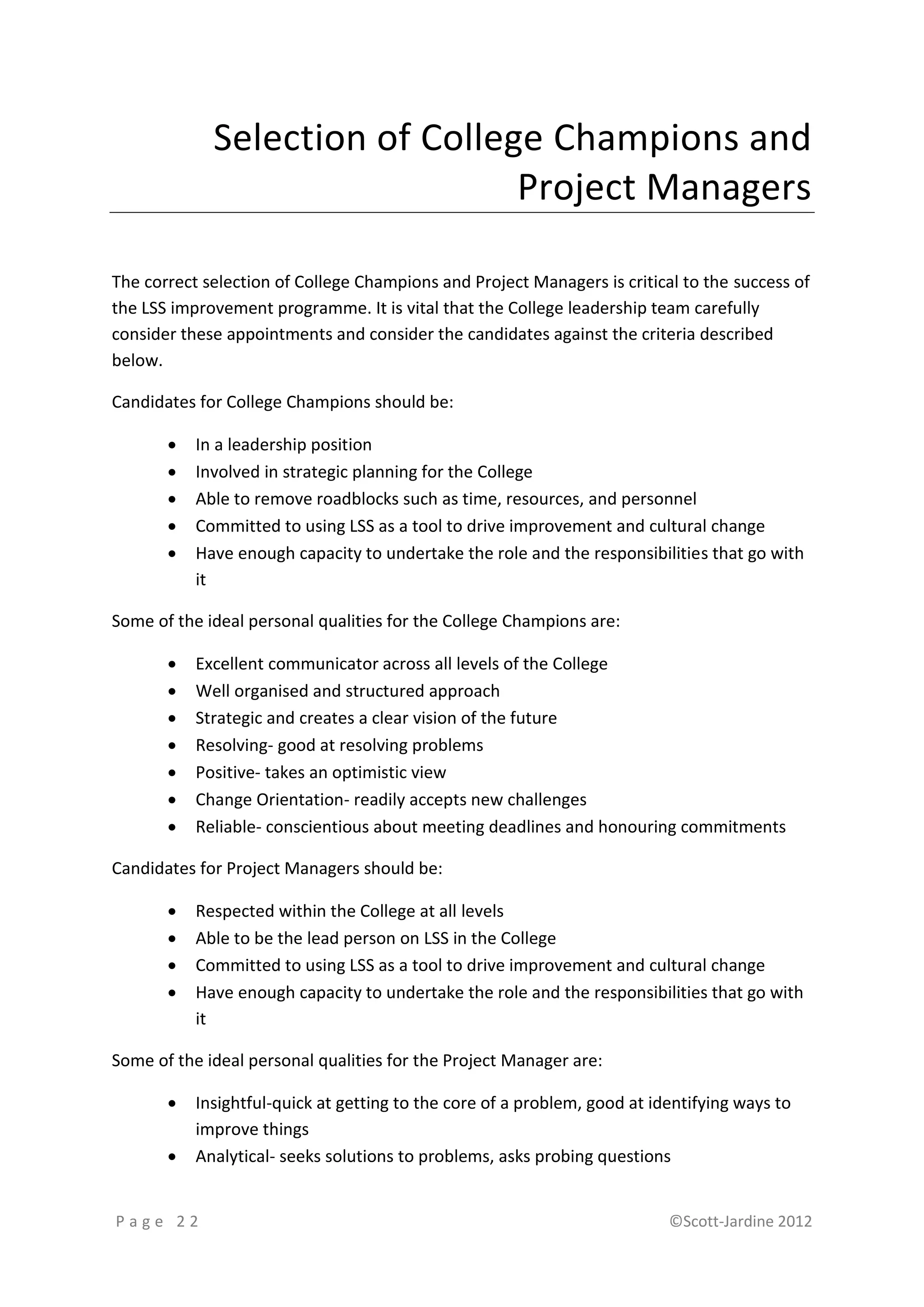 Selection of College Champions and
                                Project Managers

The correct selection of College Champions and Project Managers is critical to the success of
the LSS improvement programme. It is vital that the College leadership team carefully
consider these appointments and consider the candidates against the criteria described
below.

Candidates for College Champions should be:

          In a leadership position
          Involved in strategic planning for the College
          Able to remove roadblocks such as time, resources, and personnel
          Committed to using LSS as a tool to drive improvement and cultural change
          Have enough capacity to undertake the role and the responsibilities that go with
           it

Some of the ideal personal qualities for the College Champions are:

          Excellent communicator across all levels of the College
          Well organised and structured approach
          Strategic and creates a clear vision of the future
          Resolving- good at resolving problems
          Positive- takes an optimistic view
          Change Orientation- readily accepts new challenges
          Reliable- conscientious about meeting deadlines and honouring commitments

Candidates for Project Managers should be:

          Respected within the College at all levels
          Able to be the lead person on LSS in the College
          Committed to using LSS as a tool to drive improvement and cultural change
          Have enough capacity to undertake the role and the responsibilities that go with
           it

Some of the ideal personal qualities for the Project Manager are:

          Insightful-quick at getting to the core of a problem, good at identifying ways to
           improve things
          Analytical- seeks solutions to problems, asks probing questions


Page 22                                                                    ©Scott-Jardine 2012
 