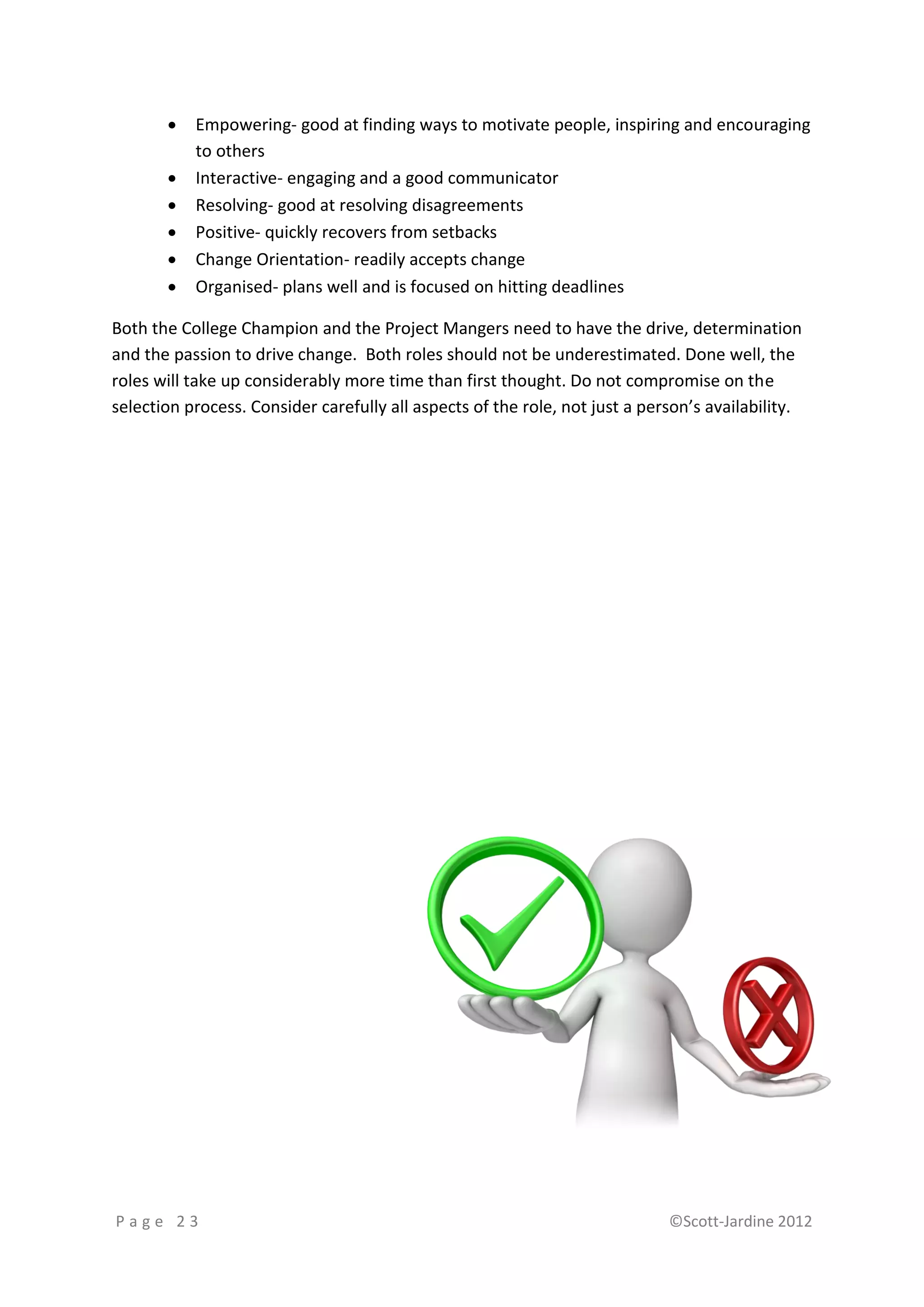    Empowering- good at finding ways to motivate people, inspiring and encouraging
           to others
          Interactive- engaging and a good communicator
          Resolving- good at resolving disagreements
          Positive- quickly recovers from setbacks
          Change Orientation- readily accepts change
          Organised- plans well and is focused on hitting deadlines

Both the College Champion and the Project Mangers need to have the drive, determination
and the passion to drive change. Both roles should not be underestimated. Done well, the
roles will take up considerably more time than first thought. Do not compromise on the
selection process. Consider carefully all aspects of the role, not just a person’s availability.




Page 23                                                                      ©Scott-Jardine 2012
 