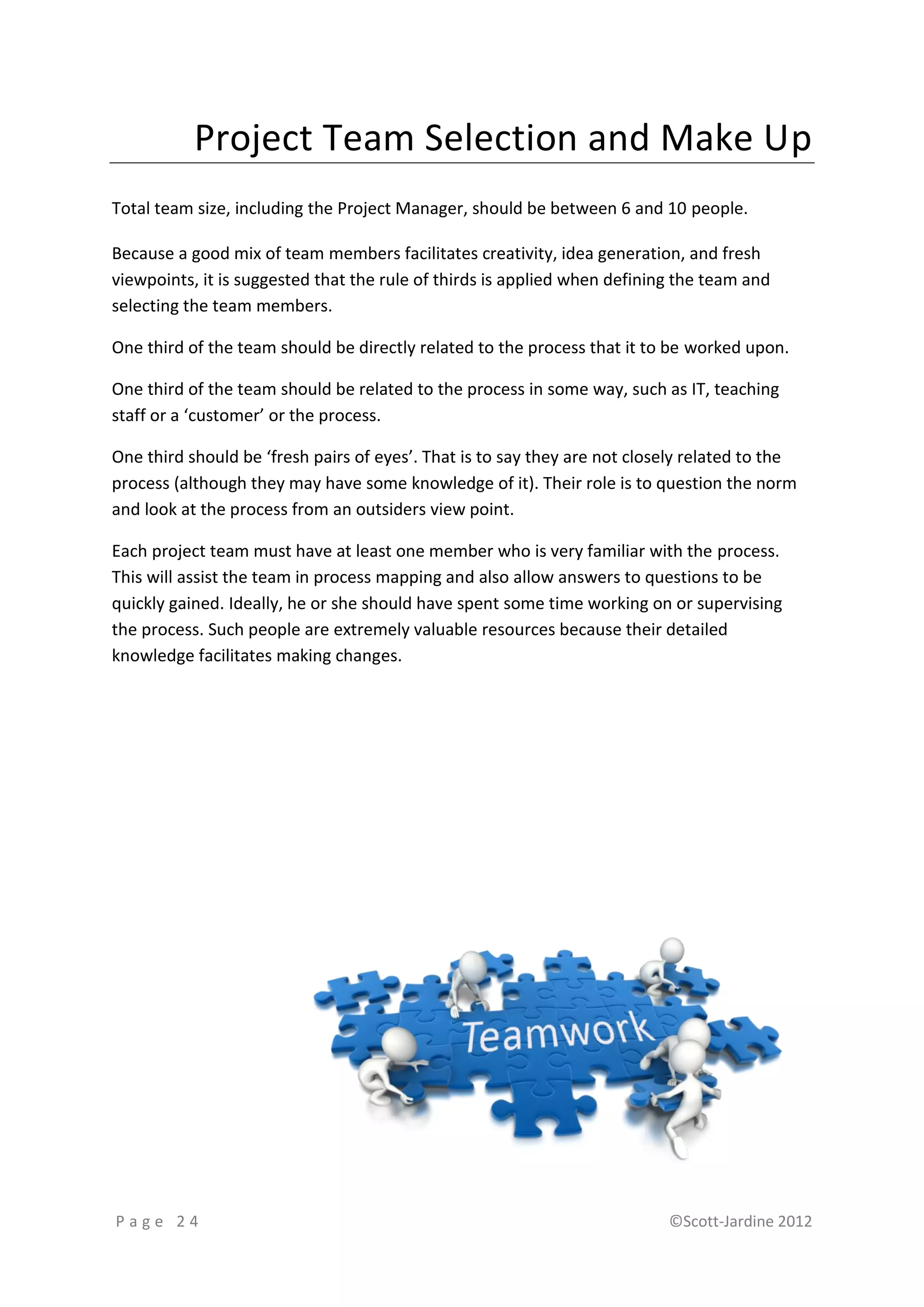 Project Team Selection and Make Up
Total team size, including the Project Manager, should be between 6 and 10 people.

Because a good mix of team members facilitates creativity, idea generation, and fresh
viewpoints, it is suggested that the rule of thirds is applied when defining the team and
selecting the team members.

One third of the team should be directly related to the process that it to be worked upon.

One third of the team should be related to the process in some way, such as IT, teaching
staff or a ‘customer’ or the process.

One third should be ‘fresh pairs of eyes’. That is to say they are not closely related to the
process (although they may have some knowledge of it). Their role is to question the norm
and look at the process from an outsiders view point.

Each project team must have at least one member who is very familiar with the process.
This will assist the team in process mapping and also allow answers to questions to be
quickly gained. Ideally, he or she should have spent some time working on or supervising
the process. Such people are extremely valuable resources because their detailed
knowledge facilitates making changes.




Page 24                                                                    ©Scott-Jardine 2012
 