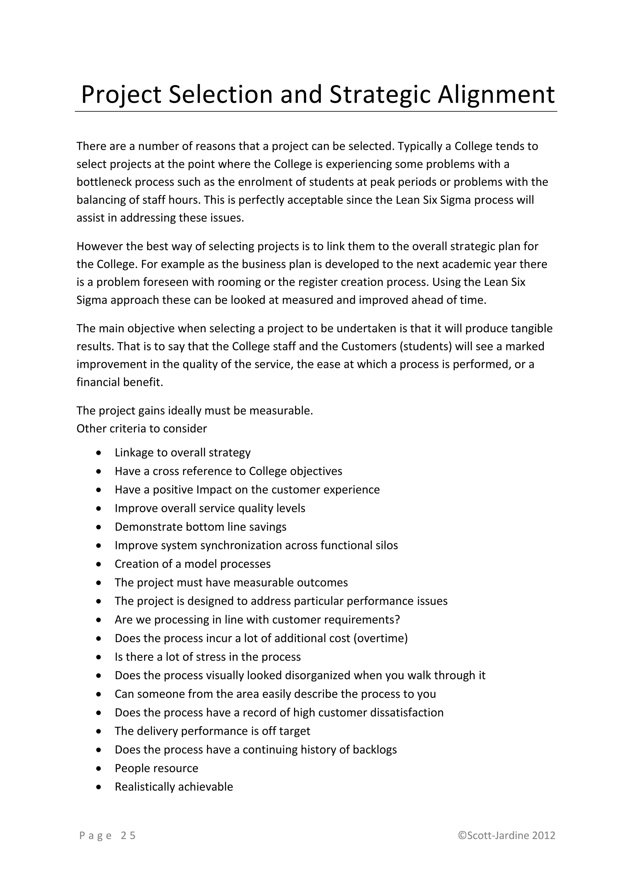 Project Selection and Strategic Alignment
There are a number of reasons that a project can be selected. Typically a College tends to
select projects at the point where the College is experiencing some problems with a
bottleneck process such as the enrolment of students at peak periods or problems with the
balancing of staff hours. This is perfectly acceptable since the Lean Six Sigma process will
assist in addressing these issues.

However the best way of selecting projects is to link them to the overall strategic plan for
the College. For example as the business plan is developed to the next academic year there
is a problem foreseen with rooming or the register creation process. Using the Lean Six
Sigma approach these can be looked at measured and improved ahead of time.

The main objective when selecting a project to be undertaken is that it will produce tangible
results. That is to say that the College staff and the Customers (students) will see a marked
improvement in the quality of the service, the ease at which a process is performed, or a
financial benefit.

The project gains ideally must be measurable.
Other criteria to consider
      Linkage to overall strategy
      Have a cross reference to College objectives
      Have a positive Impact on the customer experience
      Improve overall service quality levels
      Demonstrate bottom line savings
      Improve system synchronization across functional silos
      Creation of a model processes
      The project must have measurable outcomes
      The project is designed to address particular performance issues
      Are we processing in line with customer requirements?
      Does the process incur a lot of additional cost (overtime)
      Is there a lot of stress in the process
      Does the process visually looked disorganized when you walk through it
      Can someone from the area easily describe the process to you
      Does the process have a record of high customer dissatisfaction
      The delivery performance is off target
      Does the process have a continuing history of backlogs
      People resource
      Realistically achievable


Page 25                                                                   ©Scott-Jardine 2012
 
