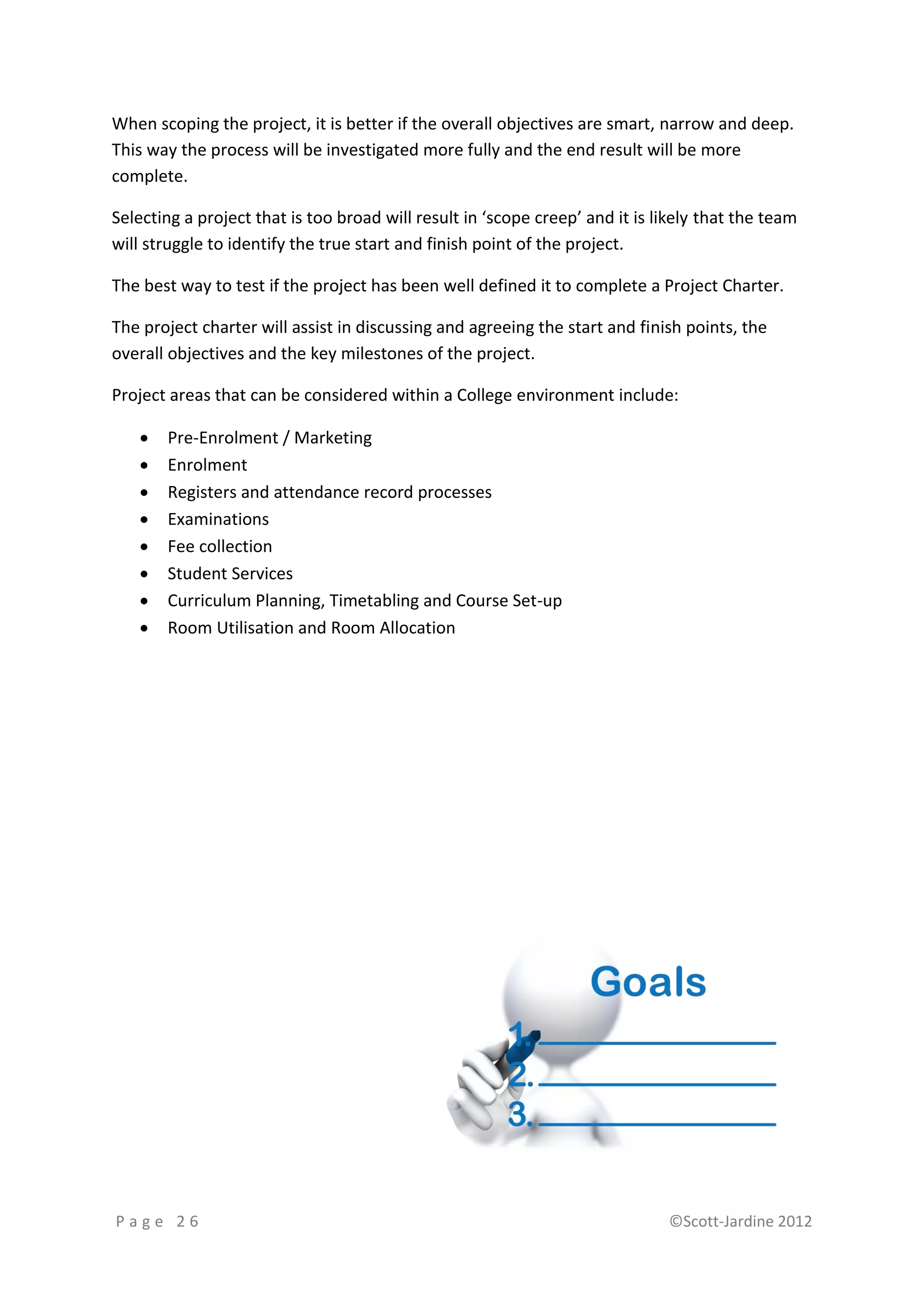 When scoping the project, it is better if the overall objectives are smart, narrow and deep.
This way the process will be investigated more fully and the end result will be more
complete.

Selecting a project that is too broad will result in ‘scope creep’ and it is likely that the team
will struggle to identify the true start and finish point of the project.

The best way to test if the project has been well defined it to complete a Project Charter.

The project charter will assist in discussing and agreeing the start and finish points, the
overall objectives and the key milestones of the project.

Project areas that can be considered within a College environment include:

      Pre-Enrolment / Marketing
      Enrolment
      Registers and attendance record processes
      Examinations
      Fee collection
      Student Services
      Curriculum Planning, Timetabling and Course Set-up
      Room Utilisation and Room Allocation




Page 26                                                                       ©Scott-Jardine 2012
 