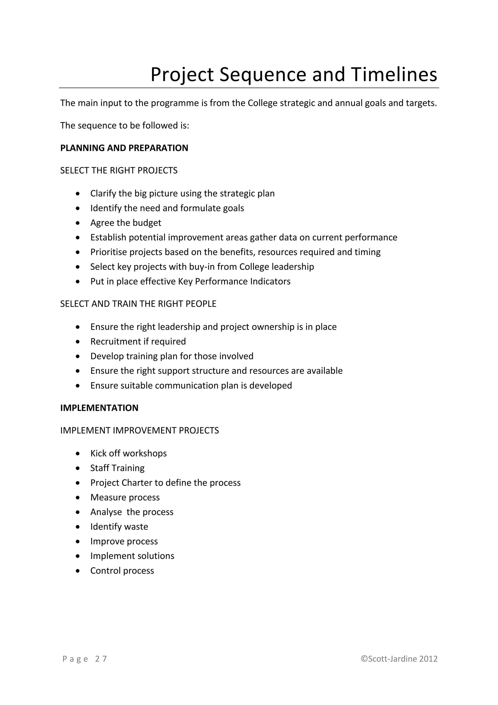 Project Sequence and Timelines
The main input to the programme is from the College strategic and annual goals and targets.

The sequence to be followed is:

PLANNING AND PREPARATION

SELECT THE RIGHT PROJECTS

      Clarify the big picture using the strategic plan
      Identify the need and formulate goals
      Agree the budget
      Establish potential improvement areas gather data on current performance
      Prioritise projects based on the benefits, resources required and timing
      Select key projects with buy-in from College leadership
      Put in place effective Key Performance Indicators

SELECT AND TRAIN THE RIGHT PEOPLE

      Ensure the right leadership and project ownership is in place
      Recruitment if required
      Develop training plan for those involved
      Ensure the right support structure and resources are available
      Ensure suitable communication plan is developed

IMPLEMENTATION

IMPLEMENT IMPROVEMENT PROJECTS

      Kick off workshops
      Staff Training
      Project Charter to define the process
      Measure process
      Analyse the process
      Identify waste
      Improve process
      Implement solutions
      Control process




Page 27                                                                 ©Scott-Jardine 2012
 