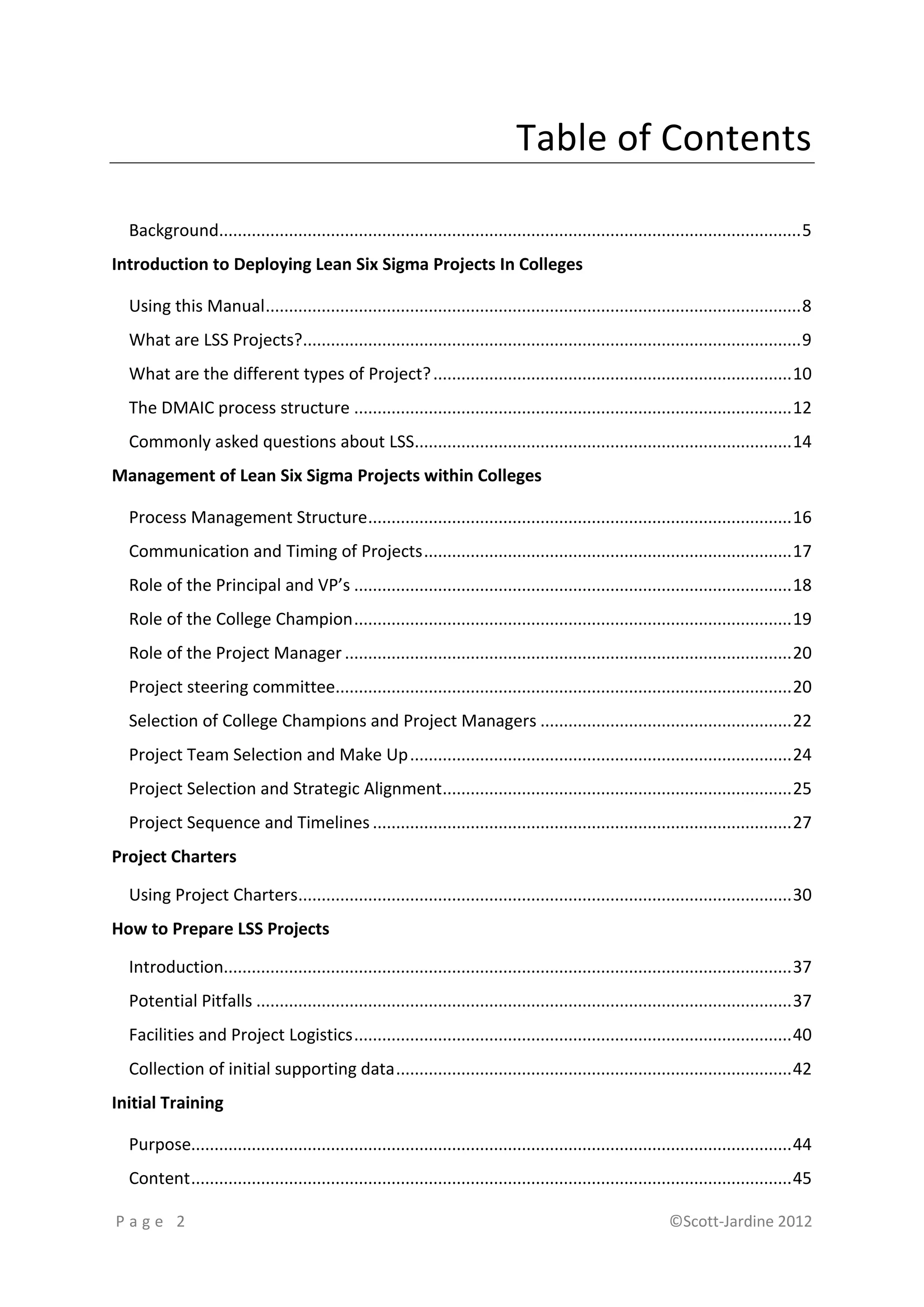 Table of Contents

  Background............................................................................................................................. 5
Introduction to Deploying Lean Six Sigma Projects In Colleges

  Using this Manual ................................................................................................................... 8
  What are LSS Projects?........................................................................................................... 9
  What are the different types of Project? ............................................................................. 10
  The DMAIC process structure .............................................................................................. 12
  Commonly asked questions about LSS................................................................................. 14
Management of Lean Six Sigma Projects within Colleges

  Process Management Structure ........................................................................................... 16
  Communication and Timing of Projects ............................................................................... 17
  Role of the Principal and VP’s .............................................................................................. 18
  Role of the College Champion .............................................................................................. 19
  Role of the Project Manager ................................................................................................ 20
  Project steering committee.................................................................................................. 20
  Selection of College Champions and Project Managers ...................................................... 22
  Project Team Selection and Make Up .................................................................................. 24
  Project Selection and Strategic Alignment........................................................................... 25
  Project Sequence and Timelines .......................................................................................... 27
Project Charters

  Using Project Charters.......................................................................................................... 30
How to Prepare LSS Projects

  Introduction.......................................................................................................................... 37
  Potential Pitfalls ................................................................................................................... 37
  Facilities and Project Logistics .............................................................................................. 40
  Collection of initial supporting data ..................................................................................... 42
Initial Training

  Purpose................................................................................................................................. 44
  Content ................................................................................................................................. 45

Page 2                                                                                                          ©Scott-Jardine 2012
 