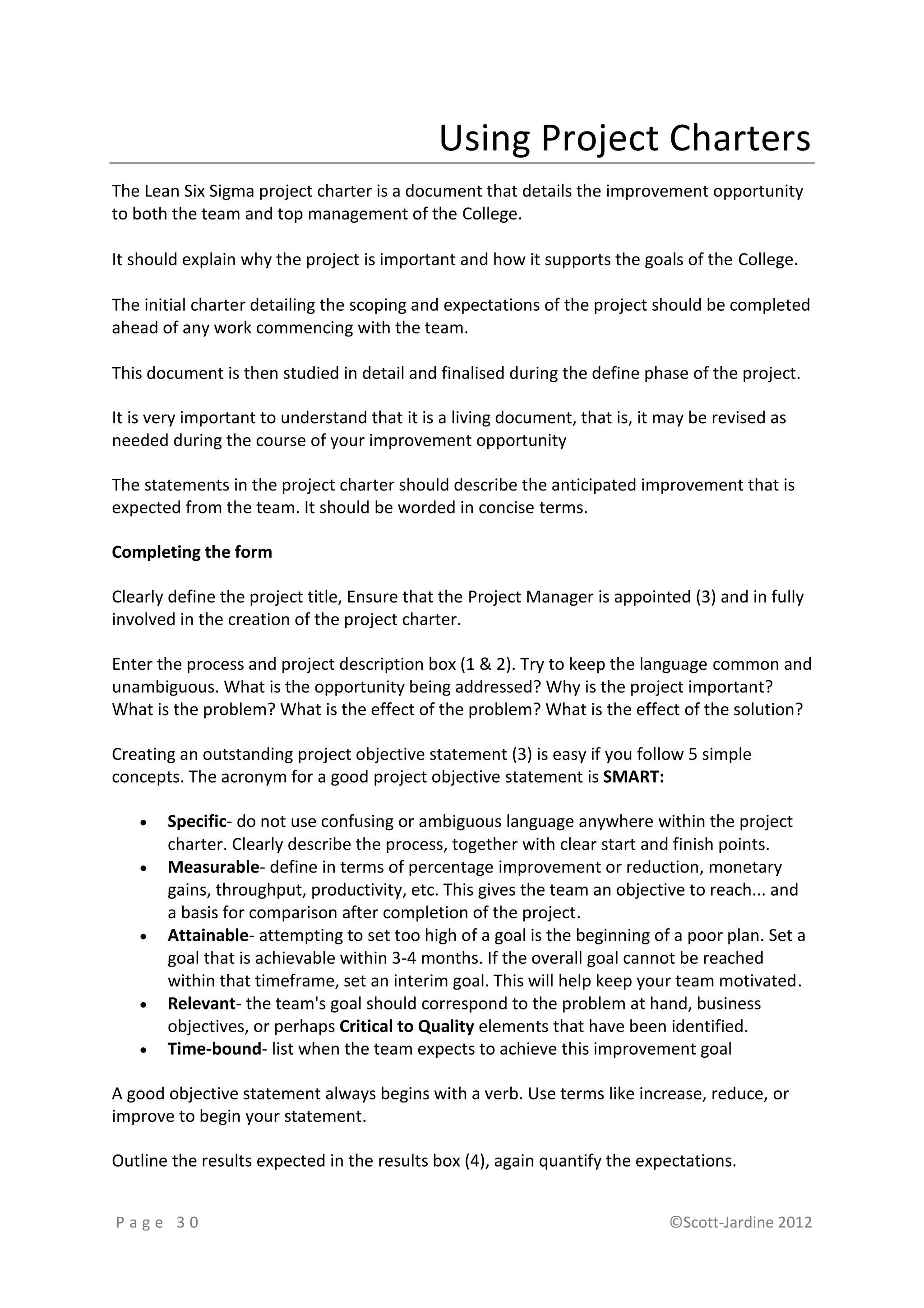 Using Project Charters
The Lean Six Sigma project charter is a document that details the improvement opportunity
to both the team and top management of the College.

It should explain why the project is important and how it supports the goals of the College.

The initial charter detailing the scoping and expectations of the project should be completed
ahead of any work commencing with the team.

This document is then studied in detail and finalised during the define phase of the project.

It is very important to understand that it is a living document, that is, it may be revised as
needed during the course of your improvement opportunity

The statements in the project charter should describe the anticipated improvement that is
expected from the team. It should be worded in concise terms.

Completing the form

Clearly define the project title, Ensure that the Project Manager is appointed (3) and in fully
involved in the creation of the project charter.

Enter the process and project description box (1 & 2). Try to keep the language common and
unambiguous. What is the opportunity being addressed? Why is the project important?
What is the problem? What is the effect of the problem? What is the effect of the solution?

Creating an outstanding project objective statement (3) is easy if you follow 5 simple
concepts. The acronym for a good project objective statement is SMART:

      Specific- do not use confusing or ambiguous language anywhere within the project
       charter. Clearly describe the process, together with clear start and finish points.
      Measurable- define in terms of percentage improvement or reduction, monetary
       gains, throughput, productivity, etc. This gives the team an objective to reach... and
       a basis for comparison after completion of the project.
      Attainable- attempting to set too high of a goal is the beginning of a poor plan. Set a
       goal that is achievable within 3-4 months. If the overall goal cannot be reached
       within that timeframe, set an interim goal. This will help keep your team motivated.
      Relevant- the team's goal should correspond to the problem at hand, business
       objectives, or perhaps Critical to Quality elements that have been identified.
      Time-bound- list when the team expects to achieve this improvement goal

A good objective statement always begins with a verb. Use terms like increase, reduce, or
improve to begin your statement.

Outline the results expected in the results box (4), again quantify the expectations.


Page 30                                                                      ©Scott-Jardine 2012
 