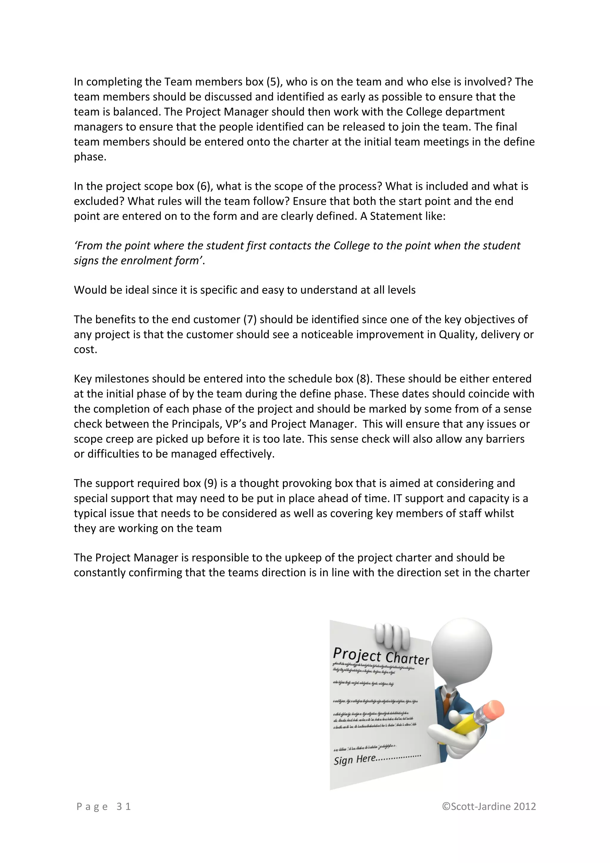 In completing the Team members box (5), who is on the team and who else is involved? The
team members should be discussed and identified as early as possible to ensure that the
team is balanced. The Project Manager should then work with the College department
managers to ensure that the people identified can be released to join the team. The final
team members should be entered onto the charter at the initial team meetings in the define
phase.

In the project scope box (6), what is the scope of the process? What is included and what is
excluded? What rules will the team follow? Ensure that both the start point and the end
point are entered on to the form and are clearly defined. A Statement like:

‘From the point where the student first contacts the College to the point when the student
signs the enrolment form’.

Would be ideal since it is specific and easy to understand at all levels

The benefits to the end customer (7) should be identified since one of the key objectives of
any project is that the customer should see a noticeable improvement in Quality, delivery or
cost.

Key milestones should be entered into the schedule box (8). These should be either entered
at the initial phase of by the team during the define phase. These dates should coincide with
the completion of each phase of the project and should be marked by some from of a sense
check between the Principals, VP’s and Project Manager. This will ensure that any issues or
scope creep are picked up before it is too late. This sense check will also allow any barriers
or difficulties to be managed effectively.

The support required box (9) is a thought provoking box that is aimed at considering and
special support that may need to be put in place ahead of time. IT support and capacity is a
typical issue that needs to be considered as well as covering key members of staff whilst
they are working on the team

The Project Manager is responsible to the upkeep of the project charter and should be
constantly confirming that the teams direction is in line with the direction set in the charter




Page 31                                                                     ©Scott-Jardine 2012
 
